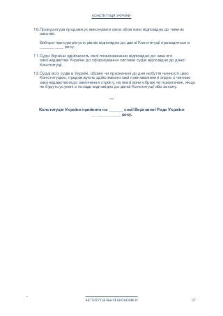 КОНСТИТУЦІЯ УКРАЇНИ
10.Прокуратура продовжує виконувати свои обов'язки відповідно до чинних
законів. 
 
Вибори прокурорів усіх рівнів відповідно до даної Конституції проводяться в
_______ ____ року.

11.Суди України здійснюють свої повноваження відповідно до чинного
законодавства України до сформування системи судів відповідно до даної
Конституції.

12.Судді всіх судів в Україні, обрані чи призначені до дня набуття чинності цією
Конституцією, продовжують здійснювати свої повноваження згідно з чинним
законодавством до закінчення строку, на який вони обрані чи призначені, якщо
не будуть усунені з посади відповідно до даної Конституції або закону.

***

Конституція України прийнята на _______ сесії Верховної Ради України 
__ _______ ____ року.
ІНСТИТУТ ВІЛЬНОЇ ЕКОНОМІКИ 37
 