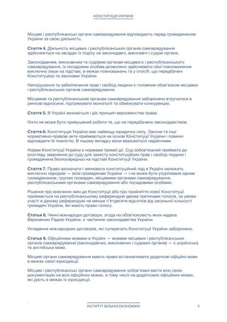 КОНСТИТУЦІЯ УКРАЇНИ
Місцеві і республіканські органи самоврядування відповідають перед громадянином
України за свою діяльність.

Стаття 4. Діяльність місцевих і республіканських органів самоврядування
здійснюється на засадах їх поділу на законодавчі, виконавчі і судові органи.

Законодавчим, виконавчим та судовим органам місцевого і республіканського
самоврядування, їх посадовим особам дозволено здійснювати свої повноваження
виключно лише на підставі, в межах повноважень та у спосіб, що передбачені
Конституцією та законами України. 

Непорушення та забезпечення прав і свобод людини є головним обов'язком місцевих
і республіканських органів самоврядування.

Місцевим та республіканським органам самоврядування заборонено втручатися в
ринкові відносини, підтримувати монополії та обмежувати конкуренцію.

Стаття 5. В Україні визнається і діє принцип верховенства права. 

Ніхто не може бути примушений робити те, що не передбачено законодавством.

Стаття 6. Конституція України має найвищу юридичну силу. Закони та інші
нормативно-правові акти приймаються на основі Конституції України і повинні
відповідати їй повністю. В іншому випадку вони вважаються недійсними.

Норми Конституції України є нормами прямої дії. Суд зобов'язаний приймати до
розгляду звернення до суду для захисту конституційних прав і свобод людини і
громадянина безпосередньо на підставі Конституції України.

Стаття 7. Право визначати і змінювати конституційний лад в Україні належить
виключно народові — всім громадянам України — і не може бути узурповане одним
громадянином, групою громадян, місцевими органами самоврядування,
республіканськими органами самоврядування або посадовими особами.

Рішення про внесення змін до Конституції або про прийняття нової Конституції
приймається на республіканському референдумі двома третинами голосів, за умови
участі в даному референдумі не менше п'ятдесяти відсотків від загальної кількості
громадян України, які мають право голосу.

Статья 8. Чинні міжнародні договори, згода на обов'язковість яких надана
Верховною Радою України, є частиною законодавства України.

Укладення міжнародних договорів, які суперечать Конституції України заборонено.

Статья 9. Офіційними мовами в Україні — мовами місцевих і республіканських
органів самоврядування (законодавчих, виконавчих і судових органів) — є українська
та англійська мови.

Місцеві органи самоврядування мають право встановлювати додаткові офіційні мови
в межах своєї юрисдикції.

Місцеві і республіканські органи самоврядування зобов'язані вести всю свою
документацію на всіх офіційних мовах, в тому числі на додаткових офіційних мовах,
які діють в межах їх юрисдикції.

ІНСТИТУТ ВІЛЬНОЇ ЕКОНОМІКИ 4
 