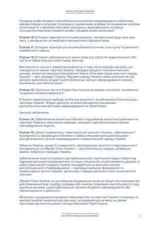 КОНСТИТУЦІЯ УКРАЇНИ
Посадові особи місцевих і республіканських органів самоврядування зобов'язані
використовувати в своєму спілкуванні з приватними особами та посадовими особами
організацій ту з офіційних мов своєї юрисдикції, якою вважають за краще
спілкуватися відповідні приватні особи і посадові особи організацій.

Статья 10. В Україні гарантується вільний розвиток і використання будь-яких мов
світу, у випадках які не вимагають використання офіційної мови.

Статья 11. В Україні гарантується вільний розвиток етнічної, культурної та релігійної
самобутності людини.

Статья 12. В Україні забезпечується захист прав усіх суб'єктів права власності. Всі
суб'єкти права власності рівні перед законом.

Вся власність, яка не є приватною власністю, в тому числі природні ресурси, що
знаходяться в межах території України, природні ресурси її континентального
шельфу, виключної (морської) економічної зони є об'єктами права власності народу
України — всіх громадян України. Від імені народу України права власника на такі
ресурси здійснюють місцеві та республіканські органи самоврядування в межах,
визначених цією Конституцією.

Статья 13. Суспільне життя в Україні ґрунтується на засадах політичної, економічної
та ідеологічної багатоманітності.

В Україні гарантується свобода політичної діяльності, не забороненої Конституцією і
законами України. Жодна ідеологія не може визнаватися місцевими і
республіканськими органами самоврядування як обов’язкова.

Цензура заборонена. 

Статья 14. Забезпечення екологічної безпеки і підтримання екологічної рівноваги на
території України є обов'язком громадян, місцевих і республіканських органів
самоврядування України. 

Статья 15. Захист суверенітету і територіальної цілісності України, забезпечення її
економічної та інформаційної безпеки є найважливішими функціями місцевих і
республіканських органів самоврядування, справою всього народу України.

Оборона України, захист її суверенітету, територіальної цілісності і недоторканності
покладаються на Збройні Сили України — республіканську гвардію, резервную
армию, озброєних громадян України. 

Забезпечення захисту існуючого республіканського і суспільного ладу в Україні від
підривної діяльності розвідувальних та інших спеціальних служб іноземних держав та
захист державного кордону України покладаються на виконавчі органи
республіканського самоврядування — відповідні військові формування та
правоохоронні органи України, організація і порядок діяльності яких визначаються
законом.

Збройні Сили України та інші військові формування ніким не можуть бути використані
для обмеження прав і свобод громадян або з метою повалення конституційного ладу,
усунення місцевих та республіканських органів місцевого самоврядування або
перешкоджання їх діяльності.

Можливість розміщення іноземних військових баз на території України та порядок їх
використання встановлюються законом, що приймається не менш як двома
третинами від конституційного складу Верховної Ради України.

ІНСТИТУТ ВІЛЬНОЇ ЕКОНОМІКИ 5
 