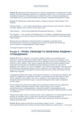 КОНСТИТУЦІЯ УКРАЇНИ
Статья 16. Зовнішньополітична діяльність України спрямована на забезпечення прав,
свобод і безпеки громадян України як на території України, так і за її межами, шляхом
підтримання мирного і взаємовигідного співробітництва з членами міжнародного
співтовариства за загальновизнаними принципами і нормами міжнародного права.

Статья 17. Офіційними символами України є Прапор України, Герб України і Гімн
України.

Прапор України — стяг із двох рівновеликих горизонтальних смуг синього і жовтого
кольорів. Верхня смуга жовта, нижня смуга синя.

Герб України — Знак Княжої Держави Володимира Великого — Тризуб.

Гімн України — гімн на музику М. Вербицького із словами, затвердженими законом,
що приймається не менш як двома третинами від конституційного складу Верховної
Ради України.

Детальний опис офіційних символів України та порядок їх використання
встановлюються законом, що приймається не менш як двома третинами від
конституційного складу Верховної Ради України.

Столицею України є місто Київ.



Розділ 2 - ПРАВА, СВОБОДИ ТА ОБОВ'ЯЗКИ ЛЮДИНИ І
ГРОМАДЯНИНА
Стаття 18. Життя, здоров’я, тіло кожної людини і майно, яке знаходиться в її
власності, належать виключно самій людині. Права на своє життя, здоров’я, тіло і
власність однієї людини обмежуються тільки правами на своє життя, здоров’я, тіло і
власність іншої людини. Тому, кожна людина має абсолютне право захищати будь-
якими доступними для неї засобами від протиправних посягань як свої життя,
здоров'я, тіло і майно, так і життя, здоров'я, тіло і майно іншої людини. Але при цьому
їй заборонено порушувати право на життя, здоров'я, тіло і майно будь-якої людини,
якщо це не викликано необхідністю захисту від посягання з боку цієї людини на такі
права іншої людини.

Громадянин України має право на володіння холодною та вогнепальною зброєю, має
право на її зберігання і приховане носіння та застосування. Как для захисту свого
життя, здоров'я, тіла і майна, так і життя, здоров'я, тіла і майна іншої людини. У
випадках визначених Конституцією і законом громадянин має право на відкрите
носіння зброї.

Кожна людина має абсолютне право вільно управляти своїми життям, здоров’ям,
тілом, словами, вчинками і майном. Ніякі, навіть найвищі цілі, інтереси
республіканського самоврядування, інтереси місцевого самоврядування або
громадські інтереси не можуть бути підставою для порушення недоторканності особи
та ії власності.

Людина має право чинити зі своїм життям, тілом, здоров’ям та зі своїм майном так, як
вважає за потрібне. Ніхто, в тому числі суспільство та органи місцевого та
республіканського самоврядування, не має права примусово захищати дієздатну
людину від самої себе. 

Стаття 19. До людини може бути застосовано примус силою — примус із
застосуванням фізичного насильства або загрози фізичного насильства — тільки для
ІНСТИТУТ ВІЛЬНОЇ ЕКОНОМІКИ 6
 