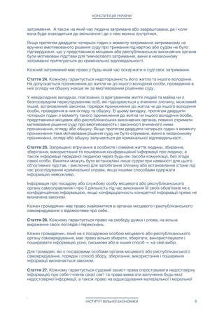 КОНСТИТУЦІЯ УКРАЇНИ
затримання. А також на який час людина затримана або заарештована, де і коли
вона буде знаходиться до звільнення і де з нею можна зустрітися.

Якщо протягом двадцяти чотирьох годин з моменту затримання затриманому не
вручено вмотивованого рішення суду про тримання під вартою або судом не було
підтверджено, що у представників місцевих або республіканських виконавчих органів
були мотивовані підстави для тимчасового затримання, винні в незаконному
затриманні притягуються до кримінальної відповідальності.

Кожний затриманий має право у будь-який час оскаржити в суді своє затримання. 

Стаття 24. Кожному гарантується недоторканність його житла та іншого володіння.
Не допускається проникнення до житла чи до іншого володіння особи, проведення в
них огляду чи обшуку інакше як за вмотивованим рішенням суду.

У невідкладних випадках, пов'язаних із врятуванням життя людей та майна чи з
безпосереднім переслідуванням осіб, які підозрюються у вчиненні злочину, можливий
інший, встановлений законом, порядок проникнення до житла чи до іншого володіння
особи, проведення в них огляду та обшуку. В цьому випадку, протягом двадцяти
чотирьох годин з моменту такого проникнення до житла чи іншого володіння особи,
представники місцевих або республіканських виконавчих органів, повинні отримати
мотивоване рішення суду про вмотивованість і законності вчиненого ними
проникнення, огляду або обшуку. Якщо протягом двадцяти чотирьох годин з моменту
проникнення таке мотивоване рішення суду не було отримано, винні в незаконному
проникненні, огляді або обшуку залучаються до кримінальної відповідальності.

Стаття 25. Запрещено втручання в особисте і сімейне життя людини, збирання,
зберігання, використання та поширення конфіденційної інформації про людину, а
також інформації переданої людиною через будь-які засоби комунікації, без згоди
самої особи. Винятки можуть бути встановлені лише судом при наявності для цього
об'єктивних підстав, і виключно для запобігання злочину або встановлення істини під
час розслідування кримінальної справи, якщо іншими способами одержати
інформацію неможливо.

Інформація про посадову або службову особу місцевого або республіканського
органу самоуправленіяі і про її діяльність під час виконання їй своїх обов'язків не є
конфіденційною інформацією, якщо конфедіціалность конкретної інформації прямо не
визначена законом.

Кожен громадянин має право знайомитися в органах місцевого і республіканського
самоврядування з відомостями про себе.

Стаття 26. Кожному гарантується право на свободу думки і слова, на вільне
вираження своїх поглядів і переконань.

Кожен громадянин, який не є посадовою особою місцевого або республіканського
органу самоврядування, має право вільно збирати, зберігати, використовувати і
поширювати інформацію усно, письмово або в інший спосіб — на свій вибір.

Для громадян, які є посадовими особами органів місцевого або республіканського
самоврядування, порядок і спосіб збору, зберігання, використання і поширення
інформації визначається законом.

Стаття 27. Кожному гарантується судовий захист права спростовувати недостовірну
інформацію про себе і членів своєї сім'ї та права вимагати вилучення будь-якої
недостовірної інформації, а також право на відшкодування матеріальної і моральної
ІНСТИТУТ ВІЛЬНОЇ ЕКОНОМІКИ 8
 