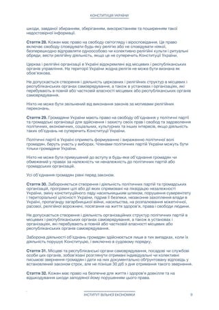 КОНСТИТУЦІЯ УКРАЇНИ
шкоди, завданої збиранням, зберіганням, використанням та поширенням такої
недостовірної інформації.

Стаття 28. Кожен має право на свободу світогляду і віросповідання. Це право
включає свободу сповідувати будь-яку релігію або не сповідувати ніякої,
безперешкодно відправляти одноособово чи колективно релігійні культи і ритуальні
обряди, вести релігійну діяльність, якщо це не суперечить Конституції України.

Церква і релігійні організації в Україні відокремлені від місцевих і республіканських
органів управління. На території України жодна релігія не може бути визнана як
обов'язкова.

Не допускається створення і діяльність церковних і релігійних структур в місцевих і
республіканських органах самоврядування, а також в установах і організаціях, які
перебувають в повній або частковій власності місцевих або республіканських органів
самоврядування.

Ніхто не може бути звільнений від виконання законів за мотивами релігійних
переконань.

Стаття 29. Громадяни України мають право на свободу об'єднання у політичні партії
та громадські організації для здійснення і захисту своїх прав і свобод та задоволення
політичних, економічних, соціальних, культурних та інших інтересів, якщо діяльність
таких об'єднань не суперечить Конституції України.

Політичні партії в Україні сприяють формуванню і вираженню політичної волі
громадян, беруть участь у виборах. Членами політичних партій України можуть бути
тільки громадяни України.

Ніхто не може бути примушений до вступу в будь-яке об'єднання громадян чи
обмежений у правах за належність чи неналежність до політичних партій або
громадських організацій. 

Усі об'єднання громадян рівні перед законом.

Стаття 30. Забороняється створення і діяльність політичних партій та громадських
організацій, програмні цілі або дії яких спрямовані на ліквідацію незалежності
України, зміну конституційного ладу насильницьким шляхом, порушення суверенітету
і територіальної цілісності України, підрив її безпеки, незаконне захоплення влади в
Україні, пропаганду загарбницької війни, насильства, на розпалювання міжетнічної,
расової, релігійної ворожнечі, посягання на життя здоров'я, права і свободи людини.

Не допускається створення і діяльність організаційних структур політичних партій в
місцевих і республіканських органах самоврядування, а також в установах і
організаціях, які перебувають в повній або частковій власності місцевих або
республіканських органів самоврядування.

Заборона діяльності об'єднань громадян здійснюється лише в тих випадках, коли їх
діяльність порушує Конституцію, і виключно в судовому порядку.

Стаття 31. Місцеві та республіканські органи самоврядування, посадові чи службові
особи цих органів, зобов'язані розглянути отримані індивідуальні чи колективні
письмові звернення громадян і дати на них документально обґрунтовану відповідь у
встановлений законом строк, але не пізніше 30 діб з дня отримання такого звернення.

Стаття 32. Кожен має право на безпечне для життя і здоров'я довкілля та на
відшкодування шкоди заподіяної йому порушенням цього права.

ІНСТИТУТ ВІЛЬНОЇ ЕКОНОМІКИ 9
 