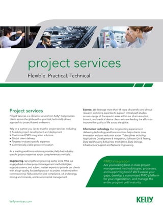 project services
                 Flexible. Practical. Technical.




Project services                                                      Science. We	leverage	more	than	44	years	of	scientific	and	clinical	
                                                                      research workforce expertise to support critical-path studies
Project Services is a dynamic service from Kelly® that provides       across a range of therapeutic areas within our pharmaceutical,
clients across the globe with a practical, technically driven         biotech, and medical device clients who are leading the efforts to
approach to project-based endeavors.                                  improve the quality of life across the globe.

Rely on a partner you can to trust for project services including:    Information technology. Our	longstanding	experience	in	
•	 Scalable	project	development	and	deployment                        delivering technology workforce solutions helps clients drive
•	 Customized	PMO	integration	solutions                               innovation and cost reduction across IT disciplines including
•	 Global	talent	delivery                                             Applications Development & Integration, Software QA & Testing,
•	 Targeted	industry-specific	expertise                               Data Warehousing & Business Intelligence, Data Storage,
•	 Commercially	viable	project	innovation                             Infrastructure Support and Network Engineering.

As a leading workforce solutions provider, Kelly has industry-
specific	project	expertise	across	complementary	verticals:

Engineering. Serving the engineering sector since 1965, we                               PMO integration
engage best-in-class project management methodologies,                                   Are you lacking best-in-class project
support systems, and subject matter experts to provide our clients
                                                                                         management methodologies, processes,
with a high-quality, focused approach to project initiatives within
                                                                                         and supporting tools? We’ll assess your
commissioning, FDA validation and compliance, oil and energy,
mining and minerals, and environmental management.
                                                                                         gaps,	develop	a	customized	PMO	platform	
                                                                                         for	your	organization,	and	manage	the	
                                                                                         entire program until maturity.




kellyservices.com
 