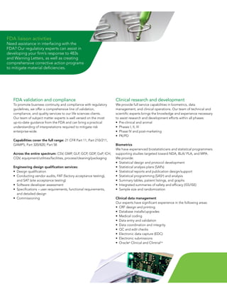 FDA liaison activities
Need assistance in interfacing with the
FDA?	Our	regulatory	experts	can	assist	in	
developing	your	firm’s	response	to	483s	
and	Warning	Letters,	as	well	as	creating	
comprehensive corrective action programs
to	mitigate	material	deficiencies.




   FDA validation and compliance                                       Clinical research and development
   To promote business continuity and compliance with regulatory       We provide full service capabilities in biometrics, data
   guidelines, we offer a comprehensive line of validation,            management,	and	clinical	operations.	Our	team	of	technical	and	
   compliance, and quality services to our life sciences clients.      scientific	experts	brings	the	knowledge	and	experience	necessary	
   Our	team	of	subject	matter	experts	is	well	versed	on	the	most	      to assist research and development efforts within all phases:
   up-to-date guidance from the FDA and can bring a practical          •	 Pre-clinical	and	animal
   understanding of interpretations required to mitigate risk          •	 Phases	I,	II,	III
   enterprise-wide.                                                    •	 Phase	IV	and	post-marketing
                                                                       •	 PK/PD
   Capabilities cover the full range:	21	CFR	Part	11,	Part	210/211,	
   GAMP5,	Part	320/820,	Part	58                                        Biometrics
                                                                       We have experienced biostatisticians and statistical programmers
   Across the entire spectrum: CSV,	GMP,	GLP,	GCP,	GDP,	GxP,	ICH,	     supporting	studies	targeted	toward	NDA,	BLA/	PLA,	and	MPA.	
   CQV,	equipment/utilities/facilities,	process/cleaning/packaging     We provide:
                                                                       •	 Statistical	design	and	protocol	development
   Engineering design qualification services:                          •	 Statistical	analysis	plans	(SAPs)
   •	 Design	qualification                                             •	 Statistical	reports	and	publication	design/support
   •	 	 onducting	vendor	audits,	FAT	(factory	acceptance	testing),	
      C                                                                •	 Statistical	programming	(SAS®)	and	analysis
      and	SAT	(site	acceptance	testing)                                •	 Summary	tables,	patient	listings,	and	graphs
   •	 Software	developer	assessment                                    •	 Integrated	summaries	of	safety	and	efficacy	(ISS/ISE)
   •	 	 pecifications	–	user	requirements,	functional	requirements,	
      S                                                                •	 Sample	size	and	randomization
      and detailed design
   •	 Commissioning                                                    Clinical data management
                                                                       Our	experts	have	significant	experience	in	the	following	areas:
                                                                       •	 CRF	design	and	printing
                                                                       •	 Database	installs/upgrades
                                                                       •	 Medical	coding
                                                                       •	 Data	entry	and	validation
                                                                       •	 Data	coordination	and	integrity
                                                                       •	 QC	and	edit	checks
                                                                       •	 Electronic	data	capture	(EDC)
                                                                       •	 Electronic	submissions
                                                                       •	 Oracle®	Clinical	and	ClintrialTM
 