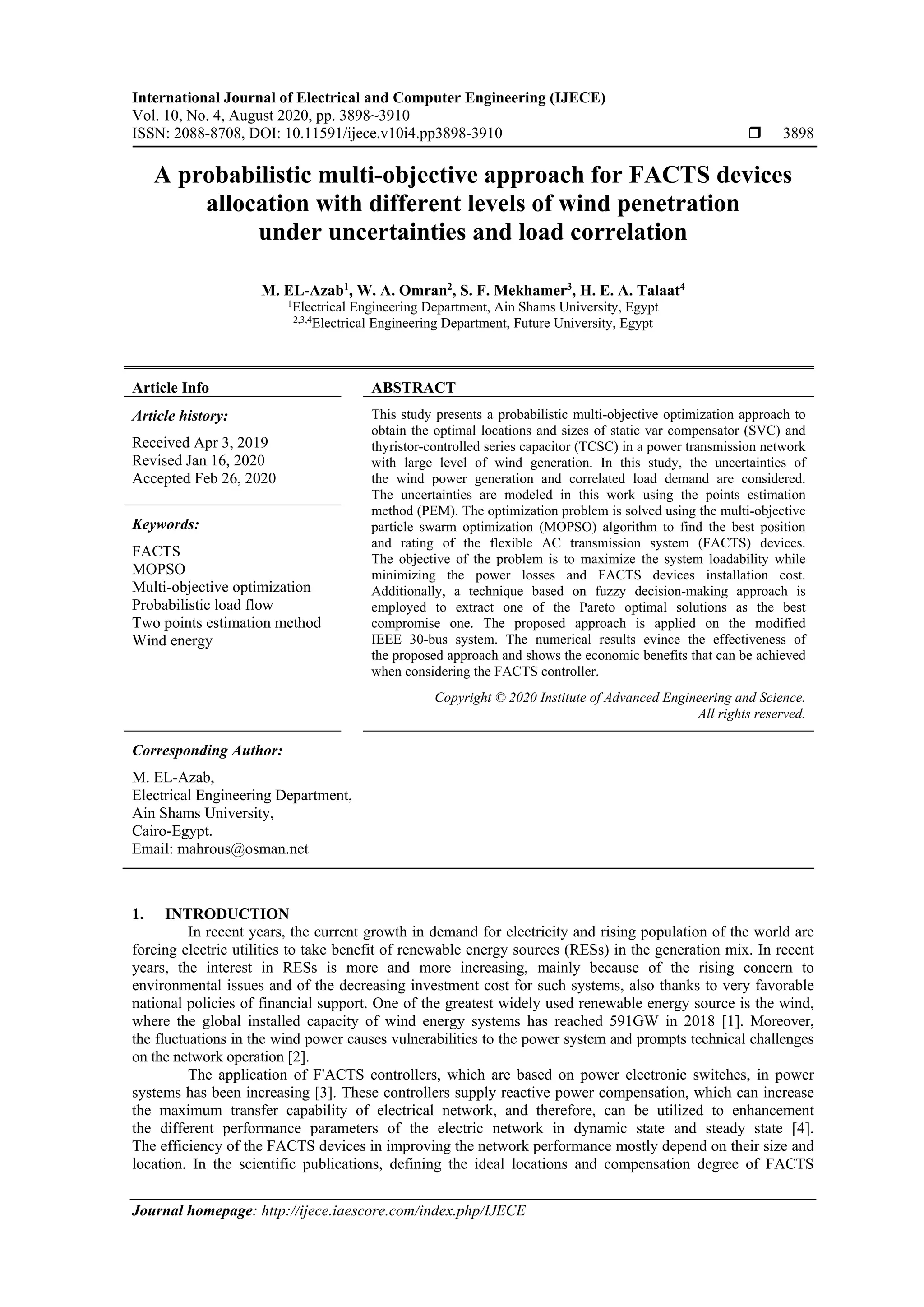 International Journal of Electrical and Computer Engineering (IJECE)
Vol. 10, No. 4, August 2020, pp. 3898~3910
ISSN: 2088-8708, DOI: 10.11591/ijece.v10i4.pp3898-3910  3898
Journal homepage: http://ijece.iaescore.com/index.php/IJECE
A probabilistic multi-objective approach for FACTS devices
allocation with different levels of wind penetration
under uncertainties and load correlation
M. EL-Azab1
, W. A. Omran2
, S. F. Mekhamer3
, H. E. A. Talaat4
1
Electrical Engineering Department, Ain Shams University, Egypt
2,3,4
Electrical Engineering Department, Future University, Egypt
Article Info ABSTRACT
Article history:
Received Apr 3, 2019
Revised Jan 16, 2020
Accepted Feb 26, 2020
This study presents a probabilistic multi-objective optimization approach to
obtain the optimal locations and sizes of static var compensator (SVC) and
thyristor-controlled series capacitor (TCSC) in a power transmission network
with large level of wind generation. In this study, the uncertainties of
the wind power generation and correlated load demand are considered.
The uncertainties are modeled in this work using the points estimation
method (PEM). The optimization problem is solved using the multi-objective
particle swarm optimization (MOPSO) algorithm to find the best position
and rating of the flexible AC transmission system (FACTS) devices.
The objective of the problem is to maximize the system loadability while
minimizing the power losses and FACTS devices installation cost.
Additionally, a technique based on fuzzy decision-making approach is
employed to extract one of the Pareto optimal solutions as the best
compromise one. The proposed approach is applied on the modified
IEEE 30-bus system. The numerical results evince the effectiveness of
the proposed approach and shows the economic benefits that can be achieved
when considering the FACTS controller.
Keywords:
FACTS
MOPSO
Multi-objective optimization
Probabilistic load flow
Two points estimation method
Wind energy
Copyright © 2020 Institute of Advanced Engineering and Science.
All rights reserved.
Corresponding Author:
M. EL-Azab,
Electrical Engineering Department,
Ain Shams University,
Cairo-Egypt.
Email: mahrous@osman.net
1. INTRODUCTION
In recent years, the current growth in demand for electricity and rising population of the world are
forcing electric utilities to take benefit of renewable energy sources (RESs) in the generation mix. In recent
years, the interest in RESs is more and more increasing, mainly because of the rising concern to
environmental issues and of the decreasing investment cost for such systems, also thanks to very favorable
national policies of financial support. One of the greatest widely used renewable energy source is the wind,
where the global installed capacity of wind energy systems has reached 591GW in 2018 [1]. Moreover,
the fluctuations in the wind power causes vulnerabilities to the power system and prompts technical challenges
on the network operation [2].
The application of F'ACTS controllers, which are based on power electronic switches, in power
systems has been increasing [3]. These controllers supply reactive power compensation, which can increase
the maximum transfer capability of electrical network, and therefore, can be utilized to enhancement
the different performance parameters of the electric network in dynamic state and steady state [4].
The efficiency of the FACTS devices in improving the network performance mostly depend on their size and
location. In the scientific publications, defining the ideal locations and compensation degree of FACTS
 