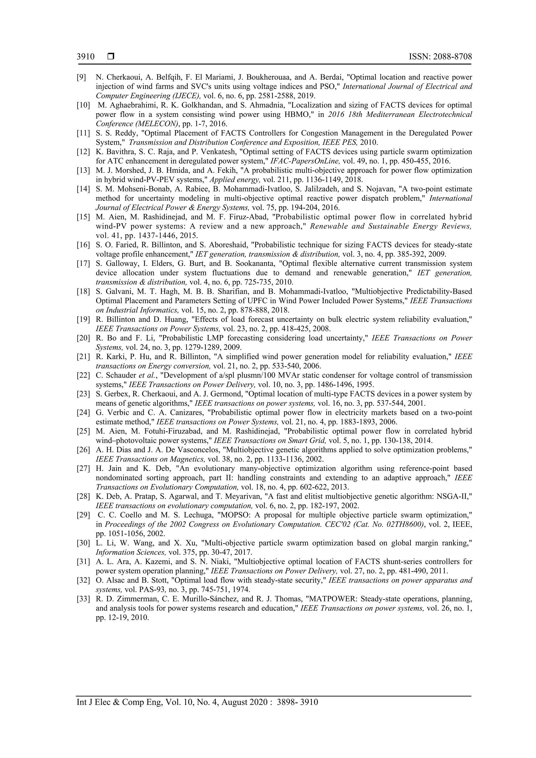  ISSN: 2088-8708
Int J Elec & Comp Eng, Vol. 10, No. 4, August 2020 : 3898- 3910
3910
[9] N. Cherkaoui, A. Belfqih, F. El Mariami, J. Boukherouaa, and A. Berdai, "Optimal location and reactive power
injection of wind farms and SVC's units using voltage indices and PSO," International Journal of Electrical and
Computer Engineering (IJECE), vol. 6, no. 6, pp. 2581-2588, 2019.
[10] M. Aghaebrahimi, R. K. Golkhandan, and S. Ahmadnia, "Localization and sizing of FACTS devices for optimal
power flow in a system consisting wind power using HBMO," in 2016 18th Mediterranean Electrotechnical
Conference (MELECON), pp. 1-7, 2016.
[11] S. S. Reddy, "Optimal Placement of FACTS Controllers for Congestion Management in the Deregulated Power
System," Transmission and Distribution Conference and Exposition, IEEE PES, 2010.
[12] K. Bavithra, S. C. Raja, and P. Venkatesh, "Optimal setting of FACTS devices using particle swarm optimization
for ATC enhancement in deregulated power system," IFAC-PapersOnLine, vol. 49, no. 1, pp. 450-455, 2016.
[13] M. J. Morshed, J. B. Hmida, and A. Fekih, "A probabilistic multi-objective approach for power flow optimization
in hybrid wind-PV-PEV systems," Applied energy, vol. 211, pp. 1136-1149, 2018.
[14] S. M. Mohseni-Bonab, A. Rabiee, B. Mohammadi-Ivatloo, S. Jalilzadeh, and S. Nojavan, "A two-point estimate
method for uncertainty modeling in multi-objective optimal reactive power dispatch problem," International
Journal of Electrical Power & Energy Systems, vol. 75, pp. 194-204, 2016.
[15] M. Aien, M. Rashidinejad, and M. F. Firuz-Abad, "Probabilistic optimal power flow in correlated hybrid
wind-PV power systems: A review and a new approach," Renewable and Sustainable Energy Reviews,
vol. 41, pp. 1437-1446, 2015.
[16] S. O. Faried, R. Billinton, and S. Aboreshaid, "Probabilistic technique for sizing FACTS devices for steady-state
voltage profile enhancement," IET generation, transmission & distribution, vol. 3, no. 4, pp. 385-392, 2009.
[17] S. Galloway, I. Elders, G. Burt, and B. Sookananta, "Optimal flexible alternative current transmission system
device allocation under system fluctuations due to demand and renewable generation," IET generation,
transmission & distribution, vol. 4, no. 6, pp. 725-735, 2010.
[18] S. Galvani, M. T. Hagh, M. B. B. Sharifian, and B. Mohammadi-Ivatloo, "Multiobjective Predictability-Based
Optimal Placement and Parameters Setting of UPFC in Wind Power Included Power Systems," IEEE Transactions
on Industrial Informatics, vol. 15, no. 2, pp. 878-888, 2018.
[19] R. Billinton and D. Huang, "Effects of load forecast uncertainty on bulk electric system reliability evaluation,"
IEEE Transactions on Power Systems, vol. 23, no. 2, pp. 418-425, 2008.
[20] R. Bo and F. Li, "Probabilistic LMP forecasting considering load uncertainty," IEEE Transactions on Power
Systems, vol. 24, no. 3, pp. 1279-1289, 2009.
[21] R. Karki, P. Hu, and R. Billinton, "A simplified wind power generation model for reliability evaluation," IEEE
transactions on Energy conversion, vol. 21, no. 2, pp. 533-540, 2006.
[22] C. Schauder et al., "Development of a/spl plusmn/100 MVAr static condenser for voltage control of transmission
systems," IEEE Transactions on Power Delivery, vol. 10, no. 3, pp. 1486-1496, 1995.
[23] S. Gerbex, R. Cherkaoui, and A. J. Germond, "Optimal location of multi-type FACTS devices in a power system by
means of genetic algorithms," IEEE transactions on power systems, vol. 16, no. 3, pp. 537-544, 2001.
[24] G. Verbic and C. A. Canizares, "Probabilistic optimal power flow in electricity markets based on a two-point
estimate method," IEEE transactions on Power Systems, vol. 21, no. 4, pp. 1883-1893, 2006.
[25] M. Aien, M. Fotuhi-Firuzabad, and M. Rashidinejad, "Probabilistic optimal power flow in correlated hybrid
wind–photovoltaic power systems," IEEE Transactions on Smart Grid, vol. 5, no. 1, pp. 130-138, 2014.
[26] A. H. Dias and J. A. De Vasconcelos, "Multiobjective genetic algorithms applied to solve optimization problems,"
IEEE Transactions on Magnetics, vol. 38, no. 2, pp. 1133-1136, 2002.
[27] H. Jain and K. Deb, "An evolutionary many-objective optimization algorithm using reference-point based
nondominated sorting approach, part II: handling constraints and extending to an adaptive approach," IEEE
Transactions on Evolutionary Computation, vol. 18, no. 4, pp. 602-622, 2013.
[28] K. Deb, A. Pratap, S. Agarwal, and T. Meyarivan, "A fast and elitist multiobjective genetic algorithm: NSGA-II,"
IEEE transactions on evolutionary computation, vol. 6, no. 2, pp. 182-197, 2002.
[29] C. C. Coello and M. S. Lechuga, "MOPSO: A proposal for multiple objective particle swarm optimization,"
in Proceedings of the 2002 Congress on Evolutionary Computation. CEC'02 (Cat. No. 02TH8600), vol. 2, IEEE,
pp. 1051-1056, 2002.
[30] L. Li, W. Wang, and X. Xu, "Multi-objective particle swarm optimization based on global margin ranking,"
Information Sciences, vol. 375, pp. 30-47, 2017.
[31] A. L. Ara, A. Kazemi, and S. N. Niaki, "Multiobjective optimal location of FACTS shunt-series controllers for
power system operation planning," IEEE Transactions on Power Delivery, vol. 27, no. 2, pp. 481-490, 2011.
[32] O. Alsac and B. Stott, "Optimal load flow with steady-state security," IEEE transactions on power apparatus and
systems, vol. PAS-93, no. 3, pp. 745-751, 1974.
[33] R. D. Zimmerman, C. E. Murillo-Sánchez, and R. J. Thomas, "MATPOWER: Steady-state operations, planning,
and analysis tools for power systems research and education," IEEE Transactions on power systems, vol. 26, no. 1,
pp. 12-19, 2010.
 