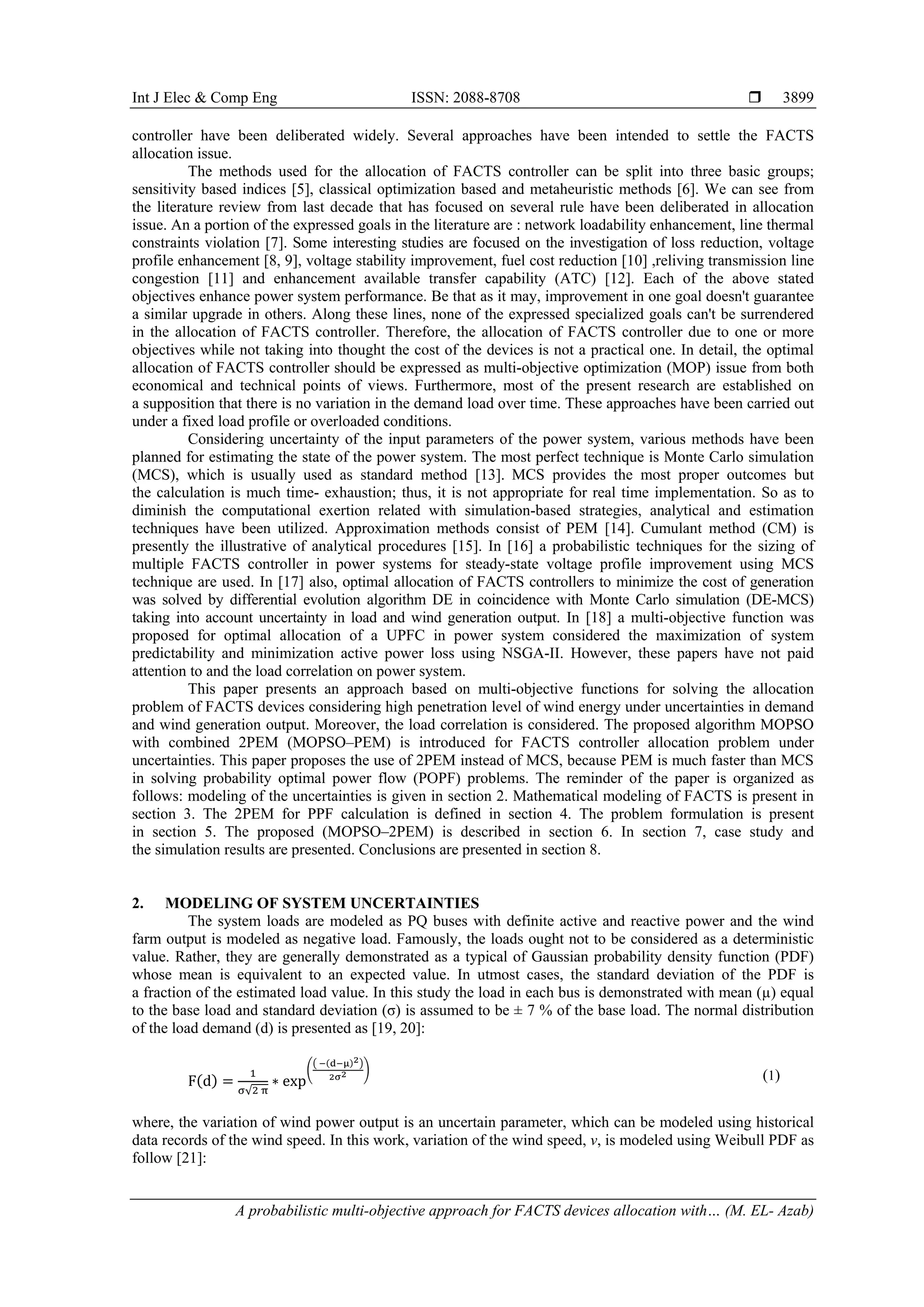 Int J Elec & Comp Eng ISSN: 2088-8708 
A probabilistic multi-objective approach for FACTS devices allocation with… (M. EL- Azab)
3899
controller have been deliberated widely. Several approaches have been intended to settle the FACTS
allocation issue.
The methods used for the allocation of FACTS controller can be split into three basic groups;
sensitivity based indices [5], classical optimization based and metaheuristic methods [6]. We can see from
the literature review from last decade that has focused on several rule have been deliberated in allocation
issue. An a portion of the expressed goals in the literature are : network loadability enhancement, line thermal
constraints violation [7]. Some interesting studies are focused on the investigation of loss reduction, voltage
profile enhancement [8, 9], voltage stability improvement, fuel cost reduction [10] ,reliving transmission line
congestion [11] and enhancement available transfer capability (ATC) [12]. Each of the above stated
objectives enhance power system performance. Be that as it may, improvement in one goal doesn't guarantee
a similar upgrade in others. Along these lines, none of the expressed specialized goals can't be surrendered
in the allocation of FACTS controller. Therefore, the allocation of FACTS controller due to one or more
objectives while not taking into thought the cost of the devices is not a practical one. In detail, the optimal
allocation of FACTS controller should be expressed as multi-objective optimization (MOP) issue from both
economical and technical points of views. Furthermore, most of the present research are established on
a supposition that there is no variation in the demand load over time. These approaches have been carried out
under a fixed load profile or overloaded conditions.
Considering uncertainty of the input parameters of the power system, various methods have been
planned for estimating the state of the power system. The most perfect technique is Monte Carlo simulation
(MCS), which is usually used as standard method [13]. MCS provides the most proper outcomes but
the calculation is much time- exhaustion; thus, it is not appropriate for real time implementation. So as to
diminish the computational exertion related with simulation-based strategies, analytical and estimation
techniques have been utilized. Approximation methods consist of PEM [14]. Cumulant method (CM) is
presently the illustrative of analytical procedures [15]. In [16] a probabilistic techniques for the sizing of
multiple FACTS controller in power systems for steady-state voltage profile improvement using MCS
technique are used. In [17] also, optimal allocation of FACTS controllers to minimize the cost of generation
was solved by differential evolution algorithm DE in coincidence with Monte Carlo simulation (DE-MCS)
taking into account uncertainty in load and wind generation output. In [18] a multi-objective function was
proposed for optimal allocation of a UPFC in power system considered the maximization of system
predictability and minimization active power loss using NSGA-II. However, these papers have not paid
attention to and the load correlation on power system.
This paper presents an approach based on multi-objective functions for solving the allocation
problem of FACTS devices considering high penetration level of wind energy under uncertainties in demand
and wind generation output. Moreover, the load correlation is considered. The proposed algorithm MOPSO
with combined 2PEM (MOPSO–PEM) is introduced for FACTS controller allocation problem under
uncertainties. This paper proposes the use of 2PEM instead of MCS, because PEM is much faster than MCS
in solving probability optimal power flow (POPF) problems. The reminder of the paper is organized as
follows: modeling of the uncertainties is given in section 2. Mathematical modeling of FACTS is present in
section 3. The 2PEM for PPF calculation is defined in section 4. The problem formulation is present
in section 5. The proposed (MOPSO–2PEM) is described in section 6. In section 7, case study and
the simulation results are presented. Conclusions are presented in section 8.
2. MODELING OF SYSTEM UNCERTAINTIES
The system loads are modeled as PQ buses with definite active and reactive power and the wind
farm output is modeled as negative load. Famously, the loads ought not to be considered as a deterministic
value. Rather, they are generally demonstrated as a typical of Gaussian probability density function (PDF)
whose mean is equivalent to an expected value. In utmost cases, the standard deviation of the PDF is
a fraction of the estimated load value. In this study the load in each bus is demonstrated with mean (µ) equal
to the base load and standard deviation (σ) is assumed to be ± 7 % of the base load. The normal distribution
of the load demand (d) is presented as [19, 20]:
F(d) =
1
σ√2 π
∗ exp
�
� −(d−μ)2�
2σ2 �
(1)
where, the variation of wind power output is an uncertain parameter, which can be modeled using historical
data records of the wind speed. In this work, variation of the wind speed, v, is modeled using Weibull PDF as
follow [21]:
 