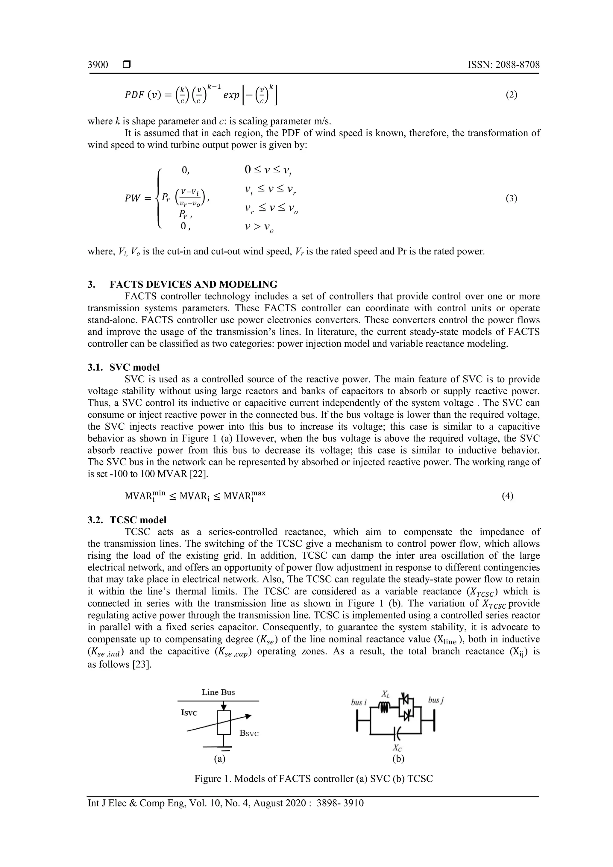  ISSN: 2088-8708
Int J Elec & Comp Eng, Vol. 10, No. 4, August 2020 : 3898- 3910
3900
𝑃𝑃𝑃𝑃𝑃𝑃 (𝑣𝑣) = �
𝑘𝑘
𝑐𝑐
� �
𝑣𝑣
𝑐𝑐
�
𝑘𝑘−1
𝑒𝑒𝑒𝑒𝑒𝑒 �− �
𝑣𝑣
𝑐𝑐
�
𝑘𝑘
� (2)
where k is shape parameter and c: is scaling parameter m/s.
It is assumed that in each region, the PDF of wind speed is known, therefore, the transformation of
wind speed to wind turbine output power is given by:
𝑃𝑃𝑃𝑃 =
⎩
⎪
⎨
⎪
⎧
0,
𝑃𝑃𝑟𝑟 �
𝑉𝑉−𝑉𝑉𝑖𝑖
𝑣𝑣𝑟𝑟−𝑣𝑣𝑜𝑜
� ,
𝑃𝑃𝑟𝑟 ,
0 , o
or
ri
i
vv
vvv
vvv
vv
>
≤≤
≤≤
≤≤0
(3)
where, Vi, Vo is the cut-in and cut-out wind speed, Vr is the rated speed and Pr is the rated power.
3. FACTS DEVICES AND MODELING
FACTS controller technology includes a set of controllers that provide control over one or more
transmission systems parameters. These FACTS controller can coordinate with control units or operate
stand-alone. FACTS controller use power electronics converters. These converters control the power flows
and improve the usage of the transmission’s lines. In literature, the current steady-state models of FACTS
controller can be classified as two categories: power injection model and variable reactance modeling.
3.1. SVC model
SVC is used as a controlled source of the reactive power. The main feature of SVC is to provide
voltage stability without using large reactors and banks of capacitors to absorb or supply reactive power.
Thus, a SVC control its inductive or capacitive current independently of the system voltage . The SVC can
consume or inject reactive power in the connected bus. If the bus voltage is lower than the required voltage,
the SVC injects reactive power into this bus to increase its voltage; this case is similar to a capacitive
behavior as shown in Figure 1 (a) However, when the bus voltage is above the required voltage, the SVC
absorb reactive power from this bus to decrease its voltage; this case is similar to inductive behavior.
The SVC bus in the network can be represented by absorbed or injected reactive power. The working range of
is set -100 to 100 MVAR [22].
MVARi
min
≤ MVARi ≤ MVARi
max (4)
3.2. TCSC model
TCSC acts as a series-controlled reactance, which aim to compensate the impedance of
the transmission lines. The switching of the TCSC give a mechanism to control power flow, which allows
rising the load of the existing grid. In addition, TCSC can damp the inter area oscillation of the large
electrical network, and offers an opportunity of power flow adjustment in response to different contingencies
that may take place in electrical network. Also, The TCSC can regulate the steady-state power flow to retain
it within the line’s thermal limits. The TCSC are considered as a variable reactance (𝑋𝑋𝑇𝑇𝑇𝑇𝑇𝑇𝑇𝑇) which is
connected in series with the transmission line as shown in Figure 1 (b). The variation of 𝑋𝑋𝑇𝑇𝑇𝑇𝑇𝑇𝑇𝑇 provide
regulating active power through the transmission line. TCSC is implemented using a controlled series reactor
in parallel with a fixed series capacitor. Consequently, to guarantee the system stability, it is advocate to
compensate up to compensating degree (𝐾𝐾𝑠𝑠𝑠𝑠) of the line nominal reactance value (Xline ), both in inductive
(𝐾𝐾𝑠𝑠𝑠𝑠 ,𝑖𝑖 𝑖𝑖 𝑖𝑖) and the capacitive (𝐾𝐾𝑠𝑠𝑠𝑠 ,𝑐𝑐𝑐𝑐𝑐𝑐) operating zones. As a result, the total branch reactance (Xij) is
as follows [23].
(a) (b)
Figure 1. Models of FACTS controller (a) SVC (b) TCSC
 