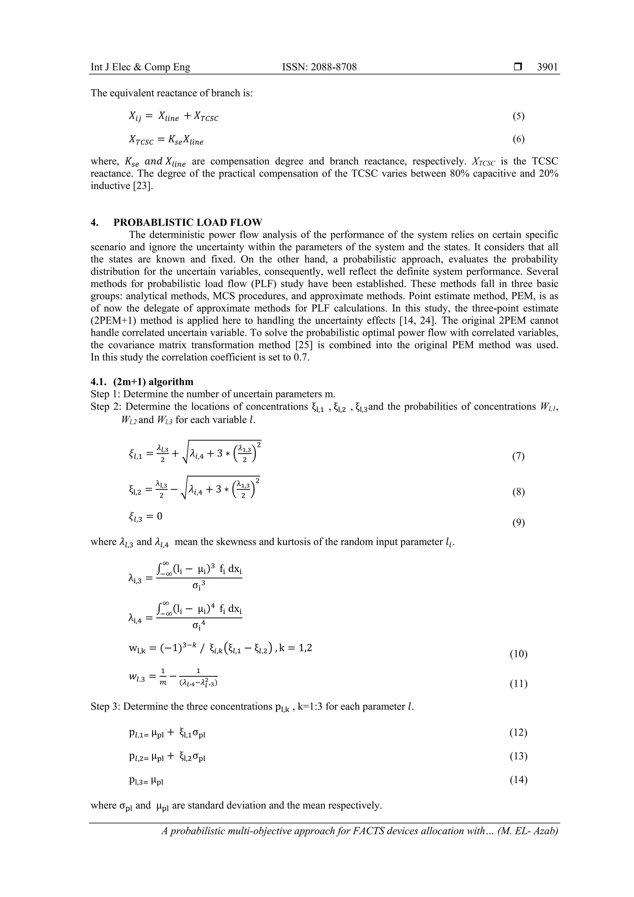 Int J Elec & Comp Eng ISSN: 2088-8708 
A probabilistic multi-objective approach for FACTS devices allocation with… (M. EL- Azab)
3901
The equivalent reactance of branch is:
𝑋𝑋𝑖𝑖𝑖𝑖 = 𝑋𝑋𝑙𝑙𝑙𝑙𝑙𝑙𝑙𝑙 + 𝑋𝑋𝑇𝑇𝑇𝑇𝑇𝑇𝑇𝑇 (5)
𝑋𝑋𝑇𝑇𝑇𝑇𝑇𝑇𝑇𝑇 = 𝐾𝐾𝑠𝑠𝑠𝑠 𝑋𝑋𝑙𝑙𝑙𝑙𝑙𝑙𝑙𝑙 (6)
where, 𝐾𝐾𝑠𝑠𝑠𝑠 𝑎𝑎𝑎𝑎𝑎𝑎 𝑋𝑋𝑙𝑙𝑙𝑙𝑙𝑙𝑙𝑙 are compensation degree and branch reactance, respectively. XTCSC is the TCSC
reactance. The degree of the practical compensation of the TCSC varies between 80% capacitive and 20%
inductive [23].
4. PROBABLISTIC LOAD FLOW
The deterministic power flow analysis of the performance of the system relies on certain specific
scenario and ignore the uncertainty within the parameters of the system and the states. It considers that all
the states are known and fixed. On the other hand, a probabilistic approach, evaluates the probability
distribution for the uncertain variables, consequently, well reflect the definite system performance. Several
methods for probabilistic load flow (PLF) study have been established. These methods fall in three basic
groups: analytical methods, MCS procedures, and approximate methods. Point estimate method, PEM, is as
of now the delegate of approximate methods for PLF calculations. In this study, the three-point estimate
(2PEM+1) method is applied here to handling the uncertainty effects [14, 24]. The original 2PEM cannot
handle correlated uncertain variable. To solve the probabilistic optimal power flow with correlated variables,
the covariance matrix transformation method [25] is combined into the original PEM method was used.
In this study the correlation coefficient is set to 0.7.
4.1. (2m+1) algorithm
Step 1: Determine the number of uncertain parameters m.
Step 2: Determine the locations of concentrations ξl,1 , ξl,2 , ξl,3and the probabilities of concentrations Wl,1,
Wl,2 and Wl,3 for each variable 𝑙𝑙.
𝜉𝜉𝑙𝑙,1 =
𝜆𝜆𝑙𝑙,3
2
+ �𝜆𝜆𝑖𝑖,4 + 3 ∗ �
𝜆𝜆1,3
2
�
2
(7)
ξl,2 =
λl,3
2
− �𝜆𝜆𝑖𝑖,4 + 3 ∗ �
λ1,3
2
�
2
(8)
𝜉𝜉𝑙𝑙,3 = 0
(9)
where 𝜆𝜆𝑙𝑙,3 and 𝜆𝜆𝑙𝑙,4 mean the skewness and kurtosis of the random input parameter 𝑙𝑙𝑖𝑖.
λi,3 =
∫ (li − μi)3∞
−∞
fi dxi
σi
3
λi,4 =
∫ (li − μi)4∞
−∞
fi dxi
σi
4
wl,k = (−1)3−𝑘𝑘
/ ξ𝑖𝑖,𝑘𝑘�ξ𝑙𝑙,1 − ξ𝑙𝑙,2� , k = 1,2
(10)
𝑤𝑤𝑙𝑙.3 =
1
𝑚𝑚
−
1
(𝜆𝜆𝑙𝑙,4−𝜆𝜆𝑙𝑙
2,3) (11)
Step 3: Determine the three concentrations pl,k , k=1:3 for each parameter 𝑙𝑙.
p𝑙𝑙,1= μpl + ξl,1σpl (12)
p𝑙𝑙,2= μpl + ξl,2σpl (13)
pl,3= μpl (14)
where σpl and μpl are standard deviation and the mean respectively.
 