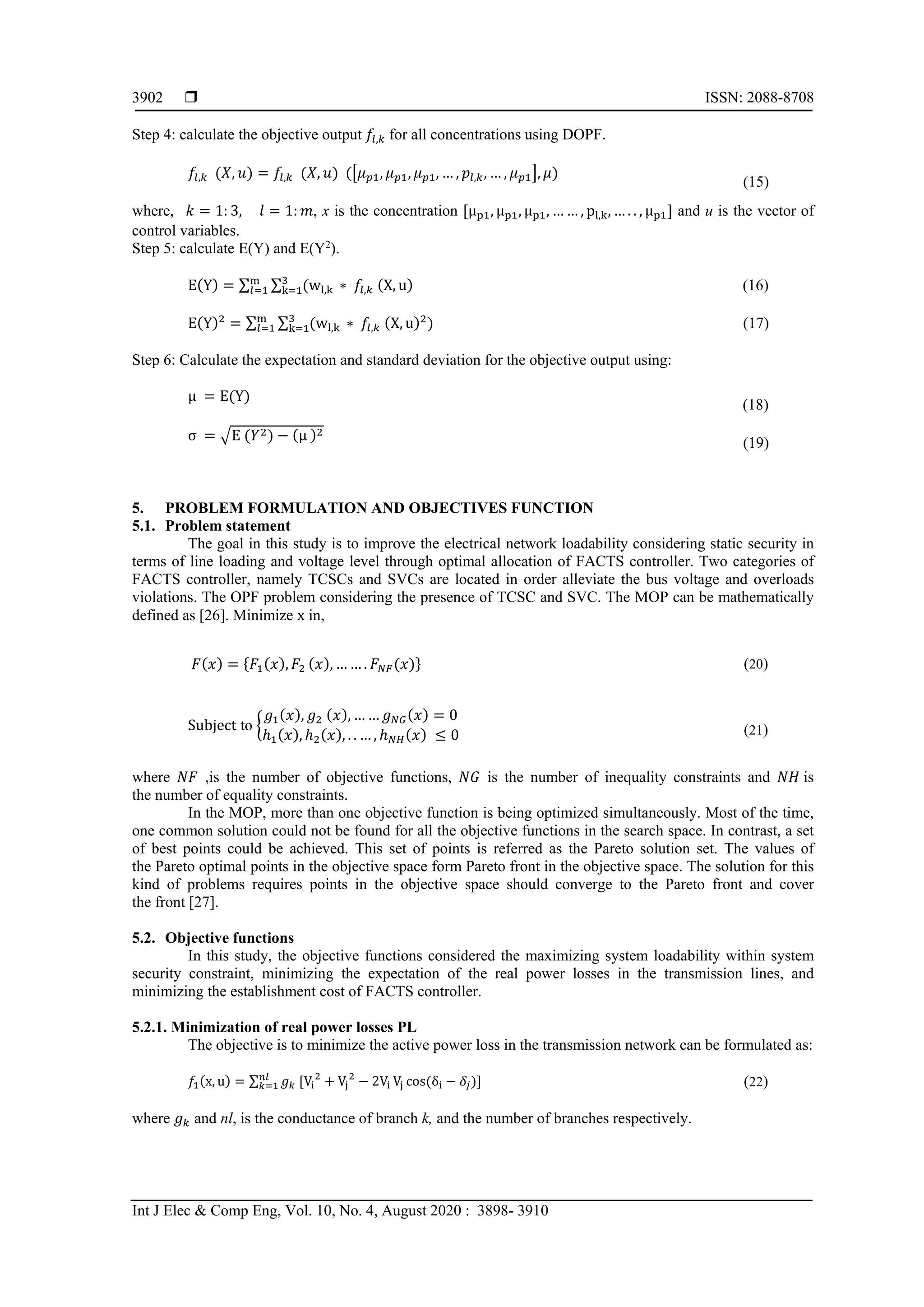  ISSN: 2088-8708
Int J Elec & Comp Eng, Vol. 10, No. 4, August 2020 : 3898- 3910
3902
Step 4: calculate the objective output 𝑓𝑓𝑙𝑙,𝑘𝑘 for all concentrations using DOPF.
𝑓𝑓𝑙𝑙,𝑘𝑘 (𝑋𝑋, 𝑢𝑢) = 𝑓𝑓𝑙𝑙,𝑘𝑘 (𝑋𝑋, 𝑢𝑢) (�𝜇𝜇𝑝𝑝1, 𝜇𝜇𝑝𝑝1, 𝜇𝜇𝑝𝑝1, … , 𝑝𝑝𝑙𝑙,𝑘𝑘, … , 𝜇𝜇𝑝𝑝1�, 𝜇𝜇)
(15)
where, 𝑘𝑘 = 1: 3, 𝑙𝑙 = 1: 𝑚𝑚, x is the concentration [μp1, μp1, μp1, … … , pl,k, … . . , μp1] and u is the vector of
control variables.
Step 5: calculate E(Y) and E(Y2
).
E(Y) = ∑ ∑ (wl,k ∗ 𝑓𝑓𝑙𝑙,𝑘𝑘 (X, u)3
k=1
m
𝑙𝑙=1 (16)
E(Y)2
= ∑ ∑ (wl,k ∗ 𝑓𝑓𝑙𝑙,𝑘𝑘 (X, u)23
k=1
m
𝑙𝑙=1 ) (17)
Step 6: Calculate the expectation and standard deviation for the objective output using:
μ = E(Y)
(18)
σ = �E (𝑌𝑌2) − (μ )2
(19)
5. PROBLEM FORMULATION AND OBJECTIVES FUNCTION
5.1. Problem statement
The goal in this study is to improve the electrical network loadability considering static security in
terms of line loading and voltage level through optimal allocation of FACTS controller. Two categories of
FACTS controller, namely TCSCs and SVCs are located in order alleviate the bus voltage and overloads
violations. The OPF problem considering the presence of TCSC and SVC. The MOP can be mathematically
defined as [26]. Minimize x in,
𝐹𝐹(𝑥𝑥) = {𝐹𝐹1(𝑥𝑥), 𝐹𝐹2 (𝑥𝑥), … … . 𝐹𝐹𝑁𝑁𝑁𝑁(𝑥𝑥)} (20)
Subject to �
𝑔𝑔1(𝑥𝑥), 𝑔𝑔2 (𝑥𝑥), … … 𝑔𝑔𝑁𝑁𝑁𝑁(𝑥𝑥) = 0
ℎ1(𝑥𝑥), ℎ2(𝑥𝑥), . . … , ℎ𝑁𝑁𝑁𝑁(𝑥𝑥) ≤ 0 (21)
where 𝑁𝑁𝑁𝑁 ,is the number of objective functions, 𝑁𝑁𝑁𝑁 is the number of inequality constraints and 𝑁𝑁𝑁𝑁 is
the number of equality constraints.
In the MOP, more than one objective function is being optimized simultaneously. Most of the time,
one common solution could not be found for all the objective functions in the search space. In contrast, a set
of best points could be achieved. This set of points is referred as the Pareto solution set. The values of
the Pareto optimal points in the objective space form Pareto front in the objective space. The solution for this
kind of problems requires points in the objective space should converge to the Pareto front and cover
the front [27].
5.2. Objective functions
In this study, the objective functions considered the maximizing system loadability within system
security constraint, minimizing the expectation of the real power losses in the transmission lines, and
minimizing the establishment cost of FACTS controller.
5.2.1. Minimization of real power losses PL
The objective is to minimize the active power loss in the transmission network can be formulated as:
𝑓𝑓1(x, u) = ∑ 𝑔𝑔𝑘𝑘 [Vi
2
+ Vj
2
− 2Vi Vj cos(δi − 𝛿𝛿𝑗𝑗
𝑛𝑛𝑛𝑛
𝑘𝑘=1 )] (22)
where 𝑔𝑔𝑘𝑘 and nl, is the conductance of branch k, and the number of branches respectively.
 