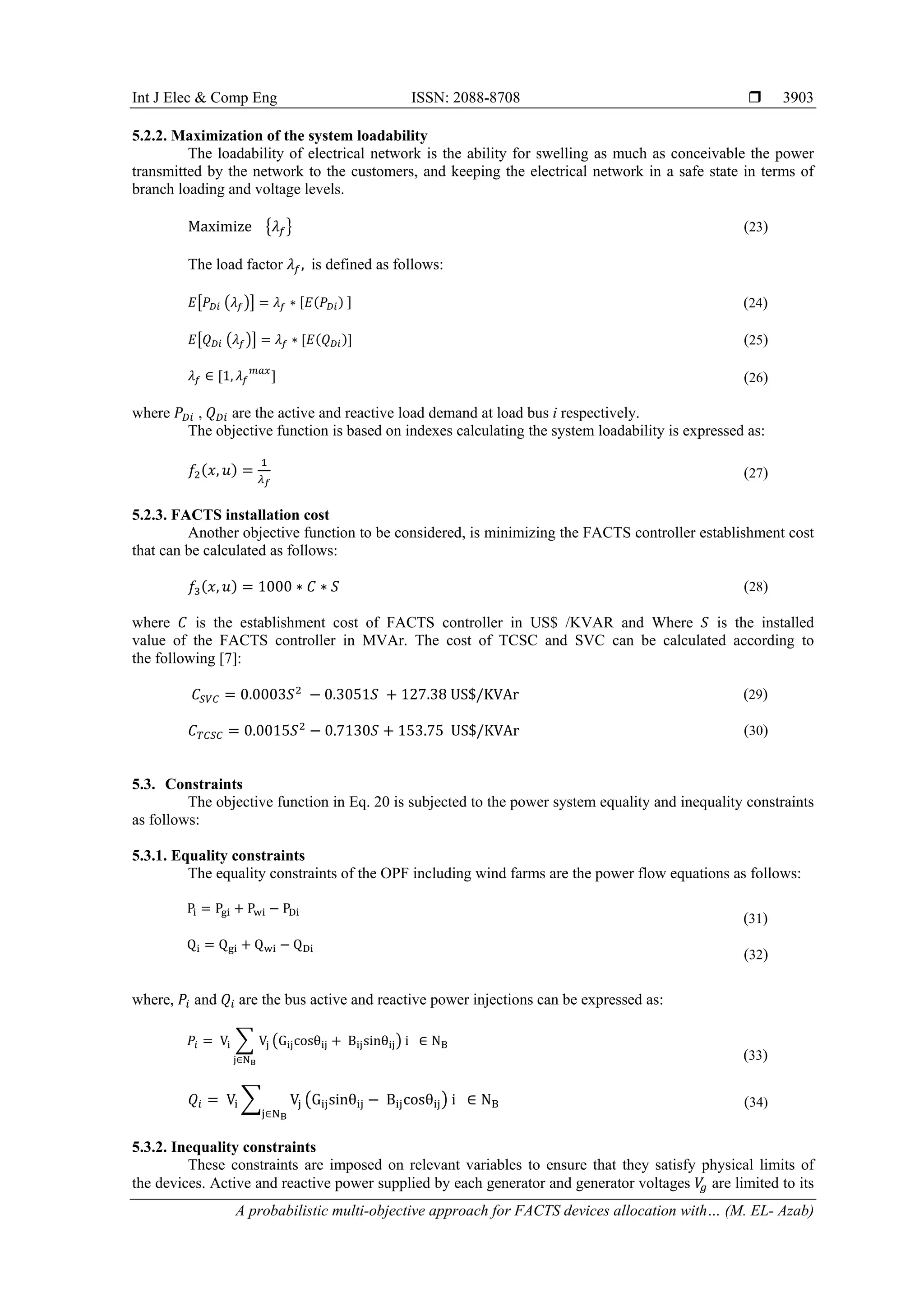 Int J Elec & Comp Eng ISSN: 2088-8708 
A probabilistic multi-objective approach for FACTS devices allocation with… (M. EL- Azab)
3903
5.2.2. Maximization of the system loadability
The loadability of electrical network is the ability for swelling as much as conceivable the power
transmitted by the network to the customers, and keeping the electrical network in a safe state in terms of
branch loading and voltage levels.
Maximize �𝜆𝜆𝑓𝑓� (23)
The load factor 𝜆𝜆𝑓𝑓, is defined as follows:
𝐸𝐸�𝑃𝑃𝐷𝐷𝐷𝐷 �𝜆𝜆𝑓𝑓�� = 𝜆𝜆𝑓𝑓 ∗ [𝐸𝐸(𝑃𝑃𝐷𝐷𝐷𝐷) ] (24)
𝐸𝐸�𝑄𝑄𝐷𝐷𝐷𝐷 �𝜆𝜆𝑓𝑓�� = 𝜆𝜆𝑓𝑓 ∗ [𝐸𝐸(𝑄𝑄𝐷𝐷𝐷𝐷)] (25)
𝜆𝜆𝑓𝑓 ∈ [1, 𝜆𝜆𝑓𝑓
𝑚𝑚𝑚𝑚𝑚𝑚
] (26)
where 𝑃𝑃𝐷𝐷𝐷𝐷 , 𝑄𝑄𝐷𝐷𝐷𝐷 are the active and reactive load demand at load bus i respectively.
The objective function is based on indexes calculating the system loadability is expressed as:
𝑓𝑓2(𝑥𝑥, 𝑢𝑢) =
1
𝜆𝜆𝑓𝑓
(27)
5.2.3. FACTS installation cost
Another objective function to be considered, is minimizing the FACTS controller establishment cost
that can be calculated as follows:
𝑓𝑓3(𝑥𝑥, 𝑢𝑢) = 1000 ∗ 𝐶𝐶 ∗ 𝑆𝑆 (28)
where 𝐶𝐶 is the establishment cost of FACTS controller in US$ /KVAR and Where 𝑆𝑆 is the installed
value of the FACTS controller in MVAr. The cost of TCSC and SVC can be calculated according to
the following [7]:
𝐶𝐶𝑆𝑆𝑆𝑆𝑆𝑆 = 0.0003𝑆𝑆2
− 0.3051𝑆𝑆 + 127.38 US$/KVAr (29)
𝐶𝐶𝑇𝑇𝑇𝑇𝑇𝑇𝑇𝑇 = 0.0015𝑆𝑆2
− 0.7130𝑆𝑆 + 153.75 US$/KVAr (30)
5.3. Constraints
The objective function in Eq. 20 is subjected to the power system equality and inequality constraints
as follows:
5.3.1. Equality constraints
The equality constraints of the OPF including wind farms are the power flow equations as follows:
Pi = Pgi + Pwi − PDi
(31)
Qi = Qgi + Qwi − QDi
(32)
where, 𝑃𝑃𝑖𝑖 and 𝑄𝑄𝑖𝑖 are the bus active and reactive power injections can be expressed as:
𝑃𝑃𝑖𝑖 = Vi � Vj
j∈NB
�Gijcosθij + Bijsinθij� i ∈ NB
(33)
𝑄𝑄𝑖𝑖 = Vi � Vj
j∈NB
�Gijsinθij − Bijcosθij� i ∈ NB (34)
5.3.2. Inequality constraints
These constraints are imposed on relevant variables to ensure that they satisfy physical limits of
the devices. Active and reactive power supplied by each generator and generator voltages 𝑉𝑉𝑔𝑔 are limited to its
 