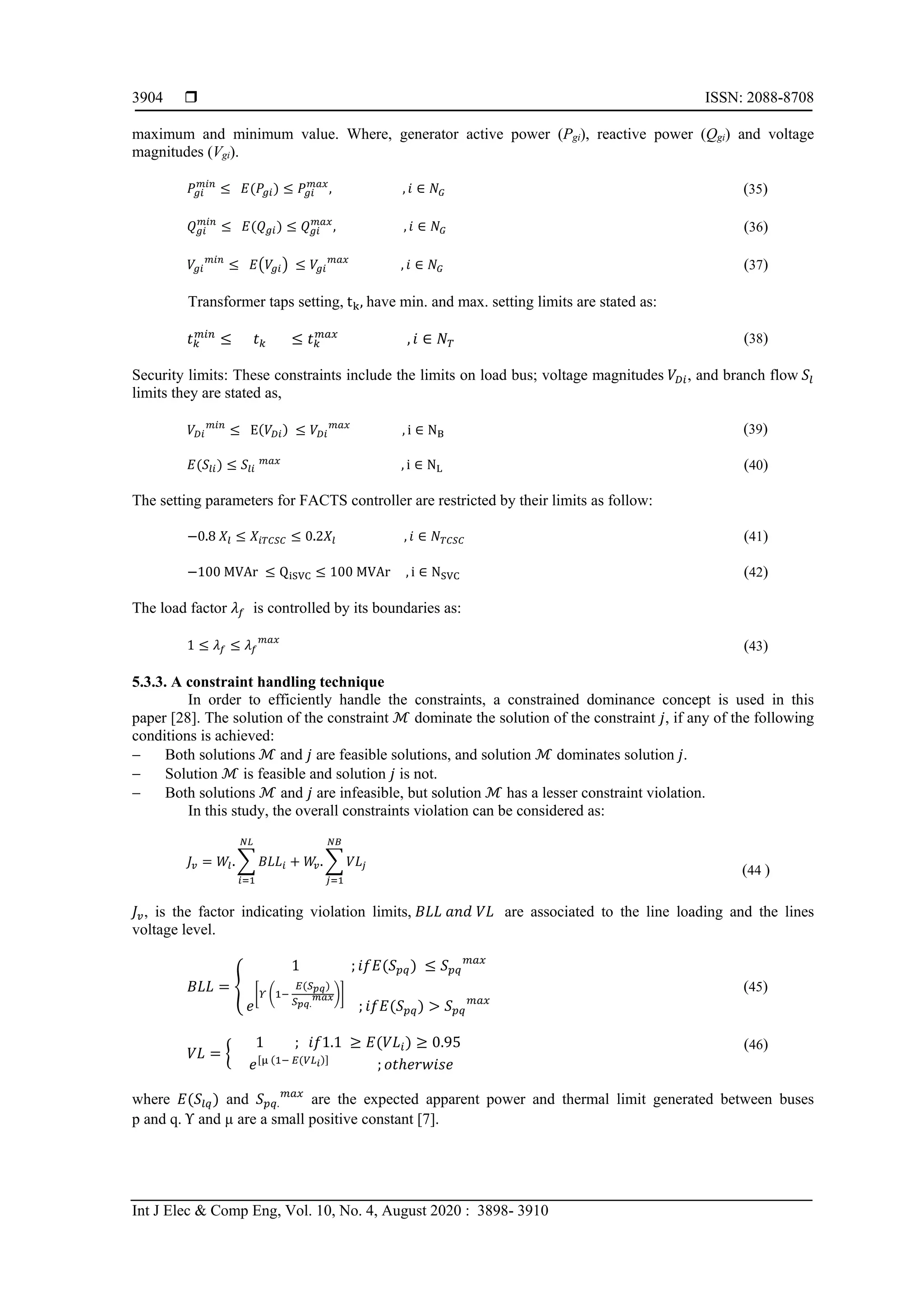  ISSN: 2088-8708
Int J Elec & Comp Eng, Vol. 10, No. 4, August 2020 : 3898- 3910
3904
maximum and minimum value. Where, generator active power (Pgi), reactive power (Qgi) and voltage
magnitudes (Vgi).
𝑃𝑃𝑔𝑔𝑔𝑔
𝑚𝑚𝑚𝑚𝑚𝑚
≤ 𝐸𝐸(𝑃𝑃𝑔𝑔𝑔𝑔) ≤ 𝑃𝑃𝑔𝑔𝑔𝑔
𝑚𝑚𝑚𝑚𝑚𝑚
, , 𝑖𝑖 ∈ 𝑁𝑁𝐺𝐺 (35)
𝑄𝑄𝑔𝑔𝑔𝑔
𝑚𝑚𝑚𝑚𝑚𝑚
≤ 𝐸𝐸(𝑄𝑄𝑔𝑔𝑔𝑔) ≤ 𝑄𝑄𝑔𝑔𝑔𝑔
𝑚𝑚𝑚𝑚𝑚𝑚
, , 𝑖𝑖 ∈ 𝑁𝑁𝐺𝐺 (36)
𝑉𝑉𝑔𝑔𝑔𝑔
𝑚𝑚𝑚𝑚𝑚𝑚
≤ 𝐸𝐸�𝑉𝑉𝑔𝑔𝑔𝑔� ≤ 𝑉𝑉𝑔𝑔𝑔𝑔
𝑚𝑚𝑚𝑚𝑚𝑚
, 𝑖𝑖 ∈ 𝑁𝑁𝐺𝐺 (37)
Transformer taps setting, tk, have min. and max. setting limits are stated as:
𝑡𝑡𝑘𝑘
𝑚𝑚𝑚𝑚𝑚𝑚
≤ 𝑡𝑡𝑘𝑘 ≤ 𝑡𝑡𝑘𝑘
𝑚𝑚𝑚𝑚𝑚𝑚
, 𝑖𝑖 ∈ 𝑁𝑁𝑇𝑇 (38)
Security limits: These constraints include the limits on load bus; voltage magnitudes 𝑉𝑉𝐷𝐷𝐷𝐷, and branch flow 𝑆𝑆𝑙𝑙
limits they are stated as,
𝑉𝑉𝐷𝐷𝐷𝐷
𝑚𝑚𝑚𝑚𝑚𝑚
≤ E(𝑉𝑉𝐷𝐷𝐷𝐷) ≤ 𝑉𝑉𝐷𝐷𝐷𝐷
𝑚𝑚𝑚𝑚𝑚𝑚
, i ∈ NB (39)
𝐸𝐸(𝑆𝑆𝑙𝑙𝑙𝑙) ≤ 𝑆𝑆𝑙𝑙𝑙𝑙
𝑚𝑚𝑚𝑚𝑚𝑚
, i ∈ NL (40)
The setting parameters for FACTS controller are restricted by their limits as follow:
−0.8 𝑋𝑋𝑙𝑙 ≤ 𝑋𝑋𝑖𝑖𝑖𝑖𝑖𝑖𝑖𝑖𝑖𝑖 ≤ 0.2𝑋𝑋𝑙𝑙 , 𝑖𝑖 ∈ 𝑁𝑁𝑇𝑇𝑇𝑇𝑇𝑇𝑇𝑇 (41)
−100 MVAr ≤ QiSVC ≤ 100 MVAr , i ∈ NSVC (42)
The load factor 𝜆𝜆𝑓𝑓 is controlled by its boundaries as:
1 ≤ 𝜆𝜆𝑓𝑓 ≤ 𝜆𝜆𝑓𝑓
𝑚𝑚𝑚𝑚𝑚𝑚
(43)
5.3.3. A constraint handling technique
In order to efficiently handle the constraints, a constrained dominance concept is used in this
paper [28]. The solution of the constraint ℳ dominate the solution of the constraint 𝑗𝑗, if any of the following
conditions is achieved:
− Both solutions ℳ and 𝑗𝑗 are feasible solutions, and solution ℳ dominates solution 𝑗𝑗.
− Solution ℳ is feasible and solution 𝑗𝑗 is not.
− Both solutions ℳ and 𝑗𝑗 are infeasible, but solution ℳ has a lesser constraint violation.
In this study, the overall constraints violation can be considered as:
𝐽𝐽𝑣𝑣 = 𝑊𝑊𝑙𝑙. � 𝐵𝐵𝐵𝐵𝐵𝐵𝑖𝑖
𝑁𝑁𝑁𝑁
𝑖𝑖=1
+ 𝑊𝑊𝑣𝑣. � 𝑉𝑉𝑉𝑉𝑗𝑗
𝑁𝑁𝑁𝑁
𝑗𝑗=1
(44 )
𝐽𝐽𝑣𝑣, is the factor indicating violation limits, 𝐵𝐵𝐵𝐵𝐵𝐵 𝑎𝑎𝑎𝑎𝑎𝑎 𝑉𝑉𝑉𝑉 are associated to the line loading and the lines
voltage level.
𝐵𝐵𝐵𝐵𝐵𝐵 = �
1 ; 𝑖𝑖𝑖𝑖 𝐸𝐸(𝑆𝑆𝑝𝑝𝑝𝑝) ≤ 𝑆𝑆𝑝𝑝𝑝𝑝
𝑚𝑚𝑚𝑚𝑚𝑚
𝑒𝑒
�𝛶𝛶 �1−
𝐸𝐸(𝑆𝑆𝑝𝑝𝑝𝑝)
𝑆𝑆𝑝𝑝 𝑝𝑝.
𝑚𝑚𝑚𝑚𝑚𝑚��
; 𝑖𝑖𝑖𝑖 𝐸𝐸(𝑆𝑆𝑝𝑝𝑝𝑝) > 𝑆𝑆𝑝𝑝𝑝𝑝
𝑚𝑚𝑚𝑚𝑚𝑚
(45)
𝑉𝑉𝑉𝑉 = �
1 ; 𝑖𝑖𝑖𝑖1.1 ≥ 𝐸𝐸(𝑉𝑉𝑉𝑉𝑖𝑖) ≥ 0.95
𝑒𝑒[μ (1− 𝐸𝐸(𝑉𝑉𝑉𝑉𝑖𝑖)]
; 𝑜𝑜𝑜𝑜ℎ𝑒𝑒𝑒𝑒𝑒𝑒𝑒𝑒𝑒𝑒𝑒𝑒
(46)
where 𝐸𝐸(𝑆𝑆𝑙𝑙𝑙𝑙) and 𝑆𝑆𝑝𝑝𝑝𝑝.
𝑚𝑚𝑚𝑚𝑚𝑚
are the expected apparent power and thermal limit generated between buses
p and q. Υ and µ are a small positive constant [7].
 