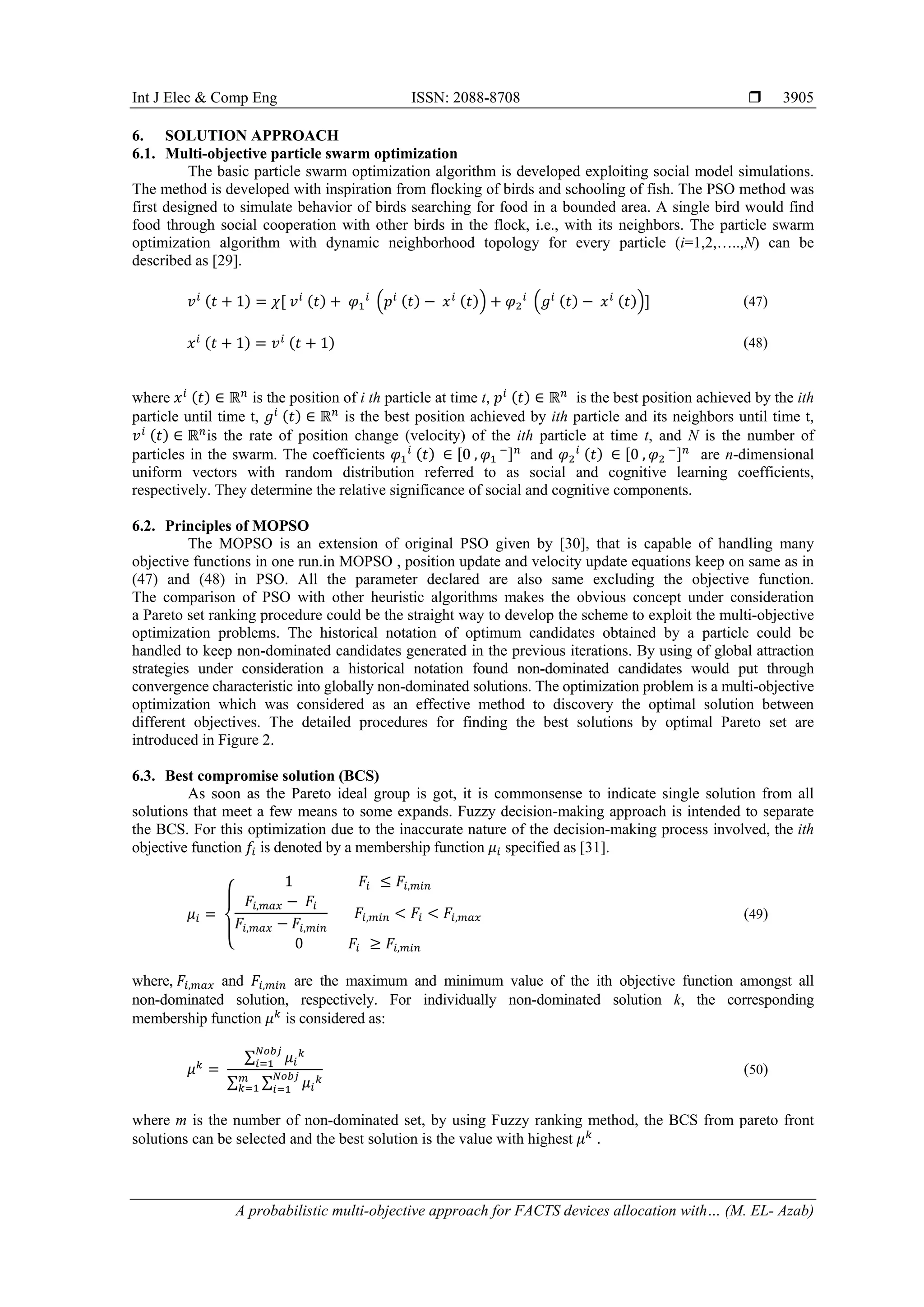 Int J Elec & Comp Eng ISSN: 2088-8708 
A probabilistic multi-objective approach for FACTS devices allocation with… (M. EL- Azab)
3905
6. SOLUTION APPROACH
6.1. Multi-objective particle swarm optimization
The basic particle swarm optimization algorithm is developed exploiting social model simulations.
The method is developed with inspiration from flocking of birds and schooling of fish. The PSO method was
first designed to simulate behavior of birds searching for food in a bounded area. A single bird would find
food through social cooperation with other birds in the flock, i.e., with its neighbors. The particle swarm
optimization algorithm with dynamic neighborhood topology for every particle (i=1,2,…..,N) can be
described as [29].
𝑣𝑣𝑖𝑖 (𝑡𝑡 + 1) = 𝜒𝜒[ 𝑣𝑣𝑖𝑖 (𝑡𝑡) + 𝜑𝜑1
𝑖𝑖
�𝑝𝑝𝑖𝑖 (𝑡𝑡) − 𝑥𝑥𝑖𝑖 (𝑡𝑡)� + 𝜑𝜑2
𝑖𝑖
�𝑔𝑔𝑖𝑖 (𝑡𝑡) − 𝑥𝑥𝑖𝑖 (𝑡𝑡)�] (47)
𝑥𝑥𝑖𝑖 (𝑡𝑡 + 1) = 𝑣𝑣𝑖𝑖 (𝑡𝑡 + 1) (48)
where 𝑥𝑥𝑖𝑖 (𝑡𝑡) ∈ ℝ𝑛𝑛
is the position of i th particle at time t, 𝑝𝑝𝑖𝑖 (𝑡𝑡) ∈ ℝ𝑛𝑛
is the best position achieved by the ith
particle until time t, 𝑔𝑔𝑖𝑖 (𝑡𝑡) ∈ ℝ𝑛𝑛
is the best position achieved by ith particle and its neighbors until time t,
𝑣𝑣𝑖𝑖 (𝑡𝑡) ∈ ℝ𝑛𝑛
is the rate of position change (velocity) of the ith particle at time t, and N is the number of
particles in the swarm. The coefficients 𝜑𝜑1
𝑖𝑖 (𝑡𝑡) ∈ [0 , 𝜑𝜑1
−]𝑛𝑛
and 𝜑𝜑2
𝑖𝑖 (𝑡𝑡) ∈ [0 , 𝜑𝜑2
−]𝑛𝑛
are n-dimensional
uniform vectors with random distribution referred to as social and cognitive learning coefficients,
respectively. They determine the relative significance of social and cognitive components.
6.2. Principles of MOPSO
The MOPSO is an extension of original PSO given by [30], that is capable of handling many
objective functions in one run.in MOPSO , position update and velocity update equations keep on same as in
(47) and (48) in PSO. All the parameter declared are also same excluding the objective function.
The comparison of PSO with other heuristic algorithms makes the obvious concept under consideration
a Pareto set ranking procedure could be the straight way to develop the scheme to exploit the multi-objective
optimization problems. The historical notation of optimum candidates obtained by a particle could be
handled to keep non-dominated candidates generated in the previous iterations. By using of global attraction
strategies under consideration a historical notation found non-dominated candidates would put through
convergence characteristic into globally non-dominated solutions. The optimization problem is a multi-objective
optimization which was considered as an effective method to discovery the optimal solution between
different objectives. The detailed procedures for finding the best solutions by optimal Pareto set are
introduced in Figure 2.
6.3. Best compromise solution (BCS)
As soon as the Pareto ideal group is got, it is commonsense to indicate single solution from all
solutions that meet a few means to some expands. Fuzzy decision-making approach is intended to separate
the BCS. For this optimization due to the inaccurate nature of the decision-making process involved, the ith
objective function 𝑓𝑓𝑖𝑖 is denoted by a membership function 𝜇𝜇𝑖𝑖 specified as [31].
𝜇𝜇𝑖𝑖 =
⎩
⎨
⎧
1 𝐹𝐹𝑖𝑖 ≤ 𝐹𝐹𝑖𝑖,𝑚𝑚𝑚𝑚𝑚𝑚
𝐹𝐹𝑖𝑖,𝑚𝑚𝑚𝑚𝑚𝑚 − 𝐹𝐹𝑖𝑖
𝐹𝐹𝑖𝑖,𝑚𝑚𝑚𝑚𝑚𝑚 − 𝐹𝐹𝑖𝑖,𝑚𝑚𝑚𝑚𝑚𝑚
𝐹𝐹𝑖𝑖,𝑚𝑚𝑚𝑚𝑚𝑚 < 𝐹𝐹𝑖𝑖 < 𝐹𝐹𝑖𝑖,𝑚𝑚𝑚𝑚𝑚𝑚
0 𝐹𝐹𝑖𝑖 ≥ 𝐹𝐹𝑖𝑖,𝑚𝑚𝑚𝑚𝑚𝑚
(49)
where, 𝐹𝐹𝑖𝑖,𝑚𝑚𝑚𝑚𝑚𝑚 and 𝐹𝐹𝑖𝑖,𝑚𝑚𝑚𝑚𝑚𝑚 are the maximum and minimum value of the ith objective function amongst all
non-dominated solution, respectively. For individually non-dominated solution k, the corresponding
membership function 𝜇𝜇𝑘𝑘
is considered as:
𝜇𝜇𝑘𝑘
=
∑ 𝜇𝜇𝑖𝑖
𝑘𝑘𝑁𝑁𝑁𝑁𝑁𝑁𝑁𝑁
𝑖𝑖=1
∑ ∑ 𝜇𝜇𝑖𝑖
𝑘𝑘𝑁𝑁𝑁𝑁𝑁𝑁𝑁𝑁
𝑖𝑖=1
𝑚𝑚
𝑘𝑘=1
(50)
where m is the number of non-dominated set, by using Fuzzy ranking method, the BCS from pareto front
solutions can be selected and the best solution is the value with highest 𝜇𝜇𝑘𝑘
.
 