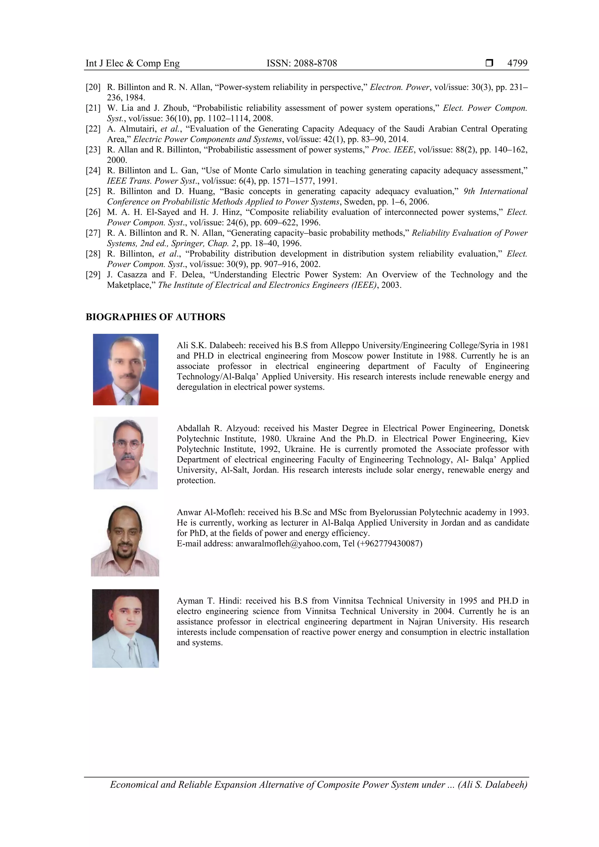 Int J Elec & Comp Eng ISSN: 2088-8708 
Economical and Reliable Expansion Alternative of Composite Power System under ... (Ali S. Dalabeeh)
4799
[20] R. Billinton and R. N. Allan, “Power-system reliability in perspective,” Electron. Power, vol/issue: 30(3), pp. 231–
236, 1984.
[21] W. Lia and J. Zhoub, “Probabilistic reliability assessment of power system operations,” Elect. Power Compon.
Syst., vol/issue: 36(10), pp. 1102–1114, 2008.
[22] A. Almutairi, et al., “Evaluation of the Generating Capacity Adequacy of the Saudi Arabian Central Operating
Area,” Electric Power Components and Systems, vol/issue: 42(1), pp. 83–90, 2014.
[23] R. Allan and R. Billinton, “Probabilistic assessment of power systems,” Proc. IEEE, vol/issue: 88(2), pp. 140–162,
2000.
[24] R. Billinton and L. Gan, “Use of Monte Carlo simulation in teaching generating capacity adequacy assessment,”
IEEE Trans. Power Syst., vol/issue: 6(4), pp. 1571–1577, 1991.
[25] R. Billinton and D. Huang, “Basic concepts in generating capacity adequacy evaluation,” 9th International
Conference on Probabilistic Methods Applied to Power Systems, Sweden, pp. 1–6, 2006.
[26] M. A. H. El-Sayed and H. J. Hinz, “Composite reliability evaluation of interconnected power systems,” Elect.
Power Compon. Syst., vol/issue: 24(6), pp. 609–622, 1996.
[27] R. A. Billinton and R. N. Allan, “Generating capacity–basic probability methods,” Reliability Evaluation of Power
Systems, 2nd ed., Springer, Chap. 2, pp. 18–40, 1996.
[28] R. Billinton, et al., “Probability distribution development in distribution system reliability evaluation,” Elect.
Power Compon. Syst., vol/issue: 30(9), pp. 907–916, 2002.
[29] J. Casazza and F. Delea, “Understanding Electric Power System: An Overview of the Technology and the
Maketplace,” The Institute of Electrical and Electronics Engineers (IEEE), 2003.
BIOGRAPHIES OF AUTHORS
Ali S.K. Dalabeeh: received his B.S from Alleppo University/Engineering College/Syria in 1981
and PH.D in electrical engineering from Moscow power Institute in 1988. Currently he is an
associate professor in electrical engineering department of Faculty of Engineering
Technology/Al-Balqa’ Applied University. His research interests include renewable energy and
deregulation in electrical power systems.
Abdallah R. Alzyoud: received his Master Degree in Electrical Power Engineering, Donetsk
Polytechnic Institute, 1980. Ukraine And the Ph.D. in Electrical Power Engineering, Kiev
Polytechnic Institute, 1992, Ukraine. He is currently promoted the Associate professor with
Department of electrical engineering Faculty of Engineering Technology, Al- Balqa’ Applied
University, Al-Salt, Jordan. His research interests include solar energy, renewable energy and
protection.
Anwar Al-Mofleh: received his B.Sc and MSc from Byelorussian Polytechnic academy in 1993.
He is currently, working as lecturer in Al-Balqa Applied University in Jordan and as candidate
for PhD, at the fields of power and energy efficiency.
E-mail address: anwaralmofleh@yahoo.com, Tel (+962779430087)
Ayman T. Hindi: received his B.S from Vinnitsa Technical University in 1995 and PH.D in
electro engineering science from Vinnitsa Technical University in 2004. Currently he is an
assistance professor in electrical engineering department in Najran University. His research
interests include compensation of reactive power energy and consumption in electric installation
and systems.
 