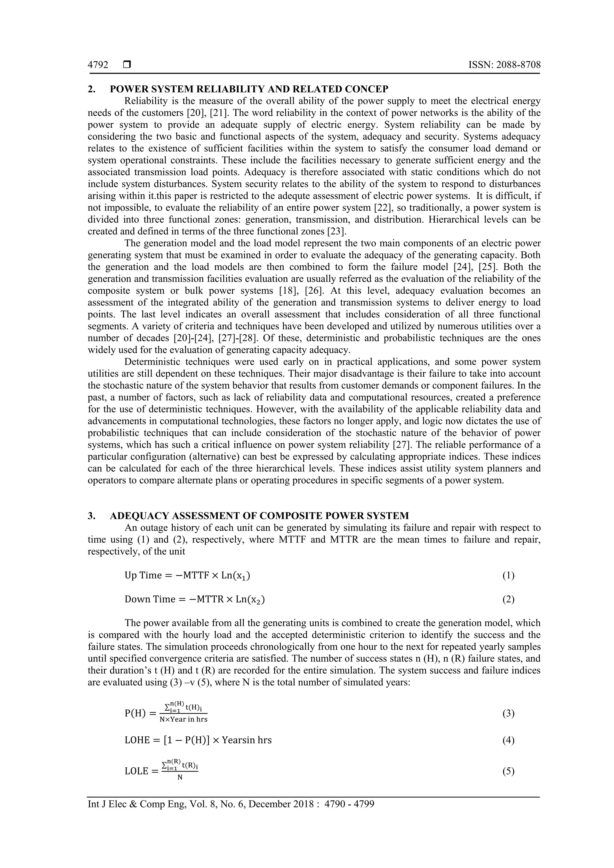  ISSN: 2088-8708
Int J Elec & Comp Eng, Vol. 8, No. 6, December 2018 : 4790 - 4799
4792
2. POWER SYSTEM RELIABILITY AND RELATED CONCEP
Reliability is the measure of the overall ability of the power supply to meet the electrical energy
needs of the customers [20], [21]. The word reliability in the context of power networks is the ability of the
power system to provide an adequate supply of electric energy. System reliability can be made by
considering the two basic and functional aspects of the system, adequacy and security. Systems adequacy
relates to the existence of sufficient facilities within the system to satisfy the consumer load demand or
system operational constraints. These include the facilities necessary to generate sufficient energy and the
associated transmission load points. Adequacy is therefore associated with static conditions which do not
include system disturbances. System security relates to the ability of the system to respond to disturbances
arising within it.this paper is restricted to the adequte assessment of electric power systems. It is difficult, if
not impossible, to evaluate the reliability of an entire power system [22], so traditionally, a power system is
divided into three functional zones: generation, transmission, and distribution. Hierarchical levels can be
created and defined in terms of the three functional zones [23].
The generation model and the load model represent the two main components of an electric power
generating system that must be examined in order to evaluate the adequacy of the generating capacity. Both
the generation and the load models are then combined to form the failure model [24], [25]. Both the
generation and transmission facilities evaluation are usually referred as the evaluation of the reliability of the
composite system or bulk power systems [18], [26]. At this level, adequacy evaluation becomes an
assessment of the integrated ability of the generation and transmission systems to deliver energy to load
points. The last level indicates an overall assessment that includes consideration of all three functional
segments. A variety of criteria and techniques have been developed and utilized by numerous utilities over a
number of decades [20]-[24], [27]-[28]. Of these, deterministic and probabilistic techniques are the ones
widely used for the evaluation of generating capacity adequacy.
Deterministic techniques were used early on in practical applications, and some power system
utilities are still dependent on these techniques. Their major disadvantage is their failure to take into account
the stochastic nature of the system behavior that results from customer demands or component failures. In the
past, a number of factors, such as lack of reliability data and computational resources, created a preference
for the use of deterministic techniques. However, with the availability of the applicable reliability data and
advancements in computational technologies, these factors no longer apply, and logic now dictates the use of
probabilistic techniques that can include consideration of the stochastic nature of the behavior of power
systems, which has such a critical influence on power system reliability [27]. The reliable performance of a
particular configuration (alternative) can best be expressed by calculating appropriate indices. These indices
can be calculated for each of the three hierarchical levels. These indices assist utility system planners and
operators to compare alternate plans or operating procedures in specific segments of a power system.
3. ADEQUACY ASSESSMENT OF COMPOSITE POWER SYSTEM
An outage history of each unit can be generated by simulating its failure and repair with respect to
time using (1) and (2), respectively, where MTTF and MTTR are the mean times to failure and repair,
respectively, of the unit
Up Time = −MTTF × Ln(x1) (1)
Down Time = −MTTR × Ln(x2) (2)
The power available from all the generating units is combined to create the generation model, which
is compared with the hourly load and the accepted deterministic criterion to identify the success and the
failure states. The simulation proceeds chronologically from one hour to the next for repeated yearly samples
until specified convergence criteria are satisfied. The number of success states n (H), n (R) failure states, and
their duration’s t (H) and t (R) are recorded for the entire simulation. The system success and failure indices
are evaluated using (3) –v (5), where N is the total number of simulated years:
P(H) =
∑ t(H)i
n(H)
i=1
N×Year in hrs
(3)
LOHE = [1 − P(H)] × Yearsin hrs (4)
LOLE =
∑ t(R)i
n(R)
i=1
N
(5)
 