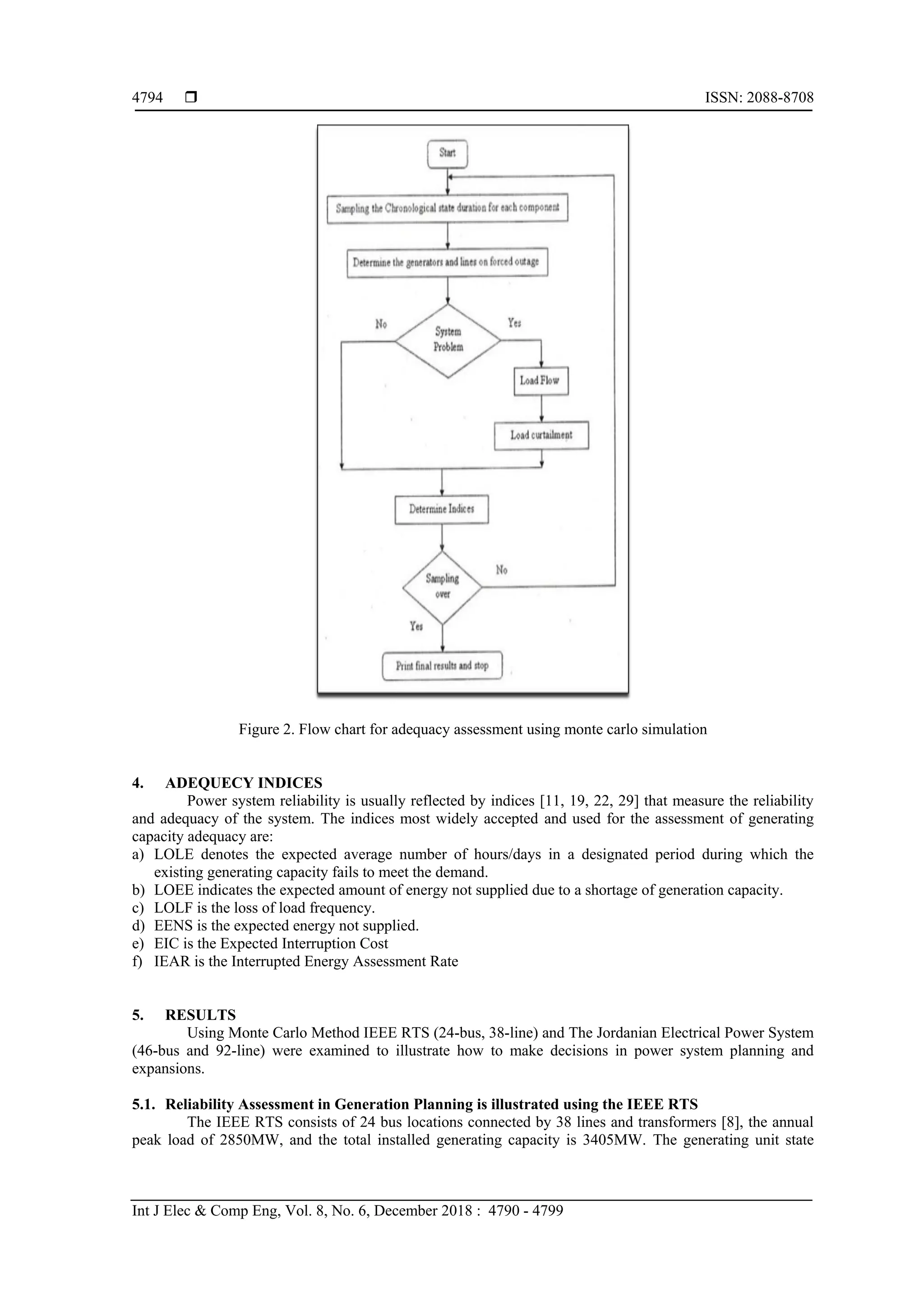  ISSN: 2088-8708
Int J Elec & Comp Eng, Vol. 8, No. 6, December 2018 : 4790 - 4799
4794
Figure 2. Flow chart for adequacy assessment using monte carlo simulation
4. ADEQUECY INDICES
Power system reliability is usually reflected by indices [11, 19, 22, 29] that measure the reliability
and adequacy of the system. The indices most widely accepted and used for the assessment of generating
capacity adequacy are:
a) LOLE denotes the expected average number of hours/days in a designated period during which the
existing generating capacity fails to meet the demand.
b) LOEE indicates the expected amount of energy not supplied due to a shortage of generation capacity.
c) LOLF is the loss of load frequency.
d) EENS is the expected energy not supplied.
e) EIC is the Expected Interruption Cost
f) IEAR is the Interrupted Energy Assessment Rate
5. RESULTS
Using Monte Carlo Method IEEE RTS (24-bus, 38-line) and The Jordanian Electrical Power System
(46-bus and 92-line) were examined to illustrate how to make decisions in power system planning and
expansions.
5.1. Reliability Assessment in Generation Planning is illustrated using the IEEE RTS
The IEEE RTS consists of 24 bus locations connected by 38 lines and transformers [8], the annual
peak load of 2850MW, and the total installed generating capacity is 3405MW. The generating unit state
 