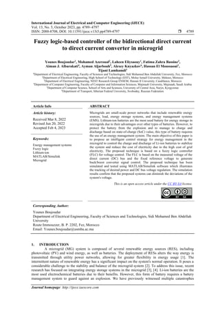 International Journal of Electrical and Computer Engineering (IJECE)
Vol. 13, No. 5, October 2023, pp. 4789~4797
ISSN: 2088-8708, DOI: 10.11591/ijece.v13i5.pp4789-4797  4789
Journal homepage: http://ijece.iaescore.com
Fuzzy logic-based controller of the bidirectional direct current
to direct current converter in microgrid
Younes Boujoudar1
, Mohamed Azeroual2
, Lahcen Eliysaouy1
, Fatima Zahra Bassine3
,
Aiman J. Albarakati4
, Ayman Aljarbouh5
, Alexey Knyazkov6
, Hassan El Moussaoui1
,
Tijani Lamhamdi1
1
Department of Electrical Engineering, Faculty of Sciences and Technologies, Sidi Mohamed Ben Abdullah University, Fez, Morocco
2
Department of Electrical Engineering, High School of Technology (EST), Molay Ismail University, Meknes, Morocco
3
Department of Electrical Engineering, NEST Research Group ENSEM, Hassan II University, Casablanca, Morocco
4
Department of Computer Engineering, Faculty of Computer and Information Sciences, Majmaah University, Majmaah, Saudi Arabia
5
Department of Computer Science, School of Arts and Sciences, University of Central Asia, Naryn, Kyrgyzstan
6
Department of Transport, Siberian Federal University, Svobodny, Russian Federation
Article Info ABSTRACT
Article history:
Received Mar 8, 2022
Revised Jun 20, 2022
Accepted Feb 4, 2023
Microgrids are small-scale power networks that include renewable energy
sources, load, energy storage systems, and energy management systems
(EMS). Lithium-ion batteries are the most used battery for energy storage in
microgrids due to their advantages over other types of batteries. However, to
protect the battery from the explosion and to manage to charge and
discharge based on state-of-charge (SoC) value, this type of battery requires
the use of an energy management system. The main objective of this paper is
to propose an intelligent control strategy for energy management in the
microgrid to control the charge and discharge of Li-ion batteries to stabilize
the system and reduce the cost of electricity due to the high cost of grid
electricity. The proposed technique is based on a fuzzy logic controller
(FLC) for voltage control. The FLC is based on the measured voltage of the
direct current (DC) bus and the fixed reference voltage to generate
buck/boost converter signal control. The proposed technique has been
simulated and tested using MATLAB/Simulink software which illustrates
the tracking of desired power and DC bus voltage regulation. The simulation
results confirm that the proposed systems can diminish the deviations of the
system's voltage.
Keywords:
Energy management systems
Fuzzy logic
Lithium-ion
MATLAB/Simulink
Microgrid
This is an open access article under the CC BY-SA license.
Corresponding Author:
Younes Boujoudar
Department of Electrical Engineering, Faculty of Sciences and Technologies, Sidi Mohamed Ben Abdellah
University
Route Immouzzer, B. P. 2202, Fez, Morocco
Email: Younes.boujoudar@usmba.ac.ma
1. INTRODUCTION
A microgrid (MG) system is composed of several renewable energy sources (RES), including
photovoltaic (PV) and wind energy, as well as batteries. The deployment of RESs alters the way energy is
transmitted through utility power networks, allowing for greater flexibility in energy usage [1]. The
intermittent nature of renewable energy has a significant impact on the system's normal operation. It poses a
considerable challenge to the stability and balance of the microgrid system [2]. To address this issue, recent
research has focused on integrating energy storage systems in the microgrid [3], [4]. Li-ion batteries are the
most used electrochemical batteries due to their benefits. However, this form of battery requires a battery
management system to guard against an explosion. We have previously witnessed multiple catastrophes
 