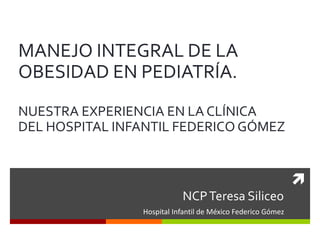 
NCPTeresa Siliceo
Hospital Infantil de México Federico Gómez
MANEJO INTEGRAL DE LA
OBESIDAD EN PEDIATRÍA.
NUESTRA EXPERIENCIA EN LA CLÍNICA
DEL HOSPITAL INFANTIL FEDERICO GÓMEZ
 