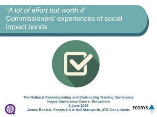 “A lot of effort but worth it”
Commissioners’ experiences of social
impact bonds
The National Commissioning and Contracting Training Conference
Hayes Conference Centre, Derbyshire
9 June 2016
James Ronicle, Ecorys UK & Neil Stanworth, ATQ Consultants
 