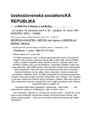 československá socialisrícKÁ
REPUBLIKA
- : : o RAD Pro P Arenry a vynÄLEzy . . . . . . . . . . . . . . .
] oi vydáno 15. července ıssi 4 a, 20 - vyloženo 15. února 1961
PATENTNI SPIS č. 100385 -
Právo k využití vynálezu přísluší státu podle 3 odst. 6 zák. . 34/1957 Sb.
BEDŘICH HOLEČEK, LIBČICE nad vitavou a MIROSLAV
BARÁK, PRAHA
Plynotěsná přenosná elektrická lampa pro osvětlování vnitřku - - transportních., sudů
, . Přihlášeno 1. února 1960 (Pv 677-60) .
... Platnost patentu od 1. února 1960. . .
Při čištění transportních sudů, ve kterých byla dopravována hmota, jejíž páry tvoří
výbušné směsi, zejména nízkovroucí těkavé látky, je třeba dbáti, aby při prohlížení
vnitřkų s. použitím světelného zdroje nedošlo ke vznícení zápalných plynů a par.
Používaný světelný zdroj musí býti plynotěsný, s dokonalým zajištěním vodiče proti
úrazu pracovníka, který čištění provádí, případ porušení isolāce vodiče. Malé průměry
otvorů transportních sudů, jimiž nutno zdroj döpravit dos nitra suđu za současné
možnosti ńahlédnout do nitra, ztěžují řešení, pokud jde o rozměry protivýbušně
provedęného světelného zdroje. 10 Dalším požadavkëm pro bezpečnost jeżamezení
možnosti vzniku jiskry při styku kovového transportního sudu s lamppu. Toto nebezpečí
je zde vždy, pokud je při konštrukci lampy” používáno v částech, které mohou přijíti ve
styk s transportním kovových konstrukčních prvků. Dalším požadavkem jest z hlediska
bezpečnosti práce co nejlehčí kon
Dosavadňí řešėní těmto požadavkům ńëvyhovovala. I když existo- , . , , , vala
malorozměrová svítidla pro prohlíženísudů, byla v mnohých smě- s. . .
rech nevyhovující, zejména ve : ochraný proti, porušení plynd::: : těsnösti tím, že byl
přívod proudu přerušován, jakmile byla porušena 20 těsnost pouzdrá žárovky, např.
rozbitím okénka použdra. . . užití kovu na konstrukci pöüzdra prö žárovkų bylo dalším
nedostatkem
 