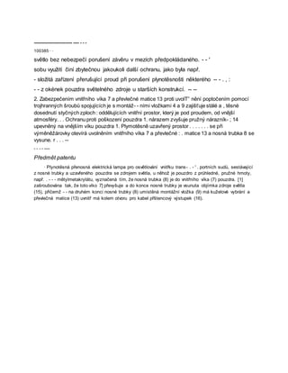 --------------------------- ---- - - -
100385 · ·
světlo bez nebezpečí porušení závěru v mezích předpokládaného. - - '
sobu využití činí zbytečnou jakoukoli další ochranu, jako byla např.
- složitá zařízení přerušující proud při porušení plynotěsnošti některého -- - . , :
- - z okének pouzdra světelného zdroje u starších konstrukcí. -- --
2. Zabezpečením vnitřního víka 7 a převlečné matice 13 proti uvolT” nění poptočením pomocí
trojhranných šroubů spojujících je s montáž- - ními vložkami 4 a 9 zajišťuje stálé a , těsné
dosednutí styčných zploch : oddělujících vnitřní prostor, který je pod proudem, od vnější
atmosféry. . . Ochranu proti poškození pouzdra 1. nárazem zvyšuje pružný nárazník- ; 14
upevněný na vnějším víku pouzdra 1. Plymotěsně uzavřený prostor . . . . . . . se při
výměněžárovky otevírá uvolněním vnitřního víka 7 a převlečné : . matice 13 a nosná trubka 8 se
vysune. r . . . --
- - - - ----
Předmět patentu
· Plynotěsná přenosná elektrická lampa pro osvětlování vnitřku trans- . - ' . portních sudů, sestávající
z nosné trubky a uzavřeného pouzdra se zdrojem světla, u něhož je pouzdro z průhledné, pružné hmoty,
např. . - - - mētylmetakrylátu, vyznačená tím, že nosná trubka (8) je do vnitřního víka (7) pouzdra. [1]
zašroubována tak, že toto víko 7] převyšuje a do konce nosné trubky je vsunuta objímka zdroje světla
(15), přičemž - - na druhém konci nosné trubky (8) umístěná montážní vložka (9) má kuželové vybrání a
převlečná matice (13) uvnitř má kolem otvoru pro kabel přštencový výstupek (16).
 