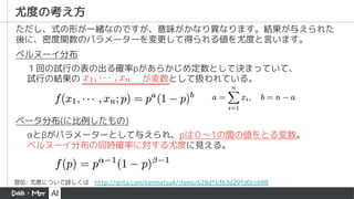 尤度の考え方
１回の試行の表の出る確率pがあらかじめ定数として決まっていて、
試行の結果の が変数として扱われている。
ただし、式の形が一緒なのですが、意味がかなり異なります。結果が与えられた
後に、密度関数のパラメーターを変更して得られる値を尤度と言います。
ベルヌーイ分布
ベータ分布(に比例したもの)
&alpha;と&beta;がパラメーターとして与えられ、pは０〜1の間の値をとる変数。
ベルヌーイ分布の同時確率に対する尤度に見える。
宣伝: 尤度について詳しくは http://qiita.com/kenmatsu4/items/b28d1b3b3d291d0cc698
 