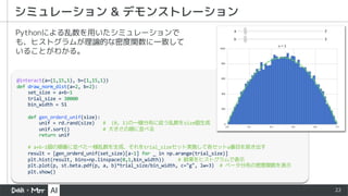 22
シミュレーション & デモンストレーション
@interact(a=(1,15,1), b=(1,15,1))
def draw_norm_dist(a=2, b=2):
set_size = a+b-1
trial_size = 30000
bin_width = 51
def gen_orderd_unif(size):
unif = rd.rand(size) # (0, 1)の一様分布に従う乱数をsize個生成
unif.sort() # 大きさの順に並べる
return unif
# a+b-1個の順番に並べた一様乱数を生成、それをtrial_sizeセット実施して各セットa番目を抜き出す
result = [gen_orderd_unif(set_size)[a-1] for _ in np.arange(trial_size)]
plt.hist(result, bins=np.linspace(0,1,bin_width)) # 結果をヒストグラムで表示
plt.plot(p, st.beta.pdf(p, a, b)*trial_size/bin_width, c="g", lw=3) # ベータ分布の密度関数を表示
plt.show()
Pythonによる乱数を用いたシミュレーションで
も、ヒストグラムが理論的な密度関数に一致して
いることがわかる。
 
