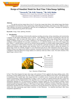 International Journal Of Computational Engineering Research (ijceronline.com) Vol. 3 Issue. 1


       Design of Simulink Model for Real Time Video/Image Splitting
                         1,
                              Naveen B.,2, Dr. K.R. Nataraj., 3, Dr. K.R. Rekha
                           1,
                                Department of ECE, Jnana Vikas Institute of Technology, Bangalore.
                                  2,
                                     Department of ECE, SJB Institute of Technology, Bangalore.
                                  3,
                                     Department of ECE, SJB Institute of Technology, Bangalore.



Abstract
          For split the real time image/video of size P x Q into four image/video blocks. Each splitted image/video blocks
are interpolated to the dimension of the original image without blurring and display video/image in four different screens.
Video splitting is the process of dividing the video into non overlapping parts. In this paper , techniques for splitting an
image are implemented using MATLAB simulink.

Keywords: Image, Video, Splitting, Simulink.

1. Introduction
          Video is the technology of electronically capturing, recording, processing, storing, transmitting, and reconstructing
a sequence of still images representing scenes in motion. Video Splitting is the process of dividing the video into non
overlapping parts. Then row mean and column mean or each part is obtained. By using splitting higher precision and
display in different Screen [1,2]. An image is defined as a two dimensional function, f(x, y), where x and y are spatial
coordinates, and the amplitude of f at any pair of coordinates (x, y) is called the intensity or gray level of the image at that
point. When x, y and the intensity values of f are all finite, discrete quantities, we call the image a digital image [3]. Digital
image is composed of a finite number of elements, each of which has a particular location and value. These elements are
called picture elements, image elements, pels, and pixels. Pixel is a term used most widely to denote the elements of a
digital image. Pixels are normally arranged in a two dimensional grid and are often represented using dots or squares.
Number of pixels in an image can be called as resolution. Associated with each pixel is a number known as Digital Number
or Brightness Value that depicts the average radiance of a relatively small area within a scene. The matrix structure of the
digital image is shown in Fig 1.




                                                Fig 1: Structure of Digital Image

In Fig 2. These block diagram the input video image with resolution P X Q is applied to the image splitting system. After
processing in image splitting system the video image is displayed on the four different LCD screens. Each splitted frame
is interpolated to the original input video image resolution. a modified version of classical split and merge algorithm.
Instead of performing a regular decomposition of image, it relies on a split at an optimal position that does a good inter
region separation [4].The implementation of the algorithm uses an initial image processing to speed up computation. An
interpolation algorithm for 3-D reconstruction of magnetic resonance images [5]. This investigation evaluates various
interpolation algorithms for generating “missing data between multiple, 2D magnetic resonance image plane. Slices when
stacked parallel and displayed, represents a 3D volume of data usually with poorer resolution in the third dimension.
Interpolation algorithm have been developed to determine the missing data between the image slices and to compute a 3D
volume data array representing equal spatial resolution in three dimension . An enhanced pixel-based video frame
interpolation algorithms [6].




||Issn 2250-3005(online)||                                        ||January| 2013                                    Page 125
 