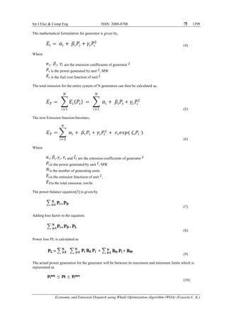 Int J Elec & Comp Eng ISSN: 2088-8708 
Economic and Emission Dispatch using Whale Optimization Algorithm (WOA) (Faseela C. K.)
1299
The mathematical formulation for generator is given by,
(4)
Where
are the emission coefficients of generator
is the power generated by unit , MW
is the fuel cost function of unit
The total emission for the entire system of N generators can then be calculated as,
(5)
The new Emission function becomes,
(6)
Where
and are the emission coefficients of generator
is the power generated by unit , MW
is the number of generating units
is the emission functieon of unit ,
is the total emission, ton/hr.
The power balance equation[3] is given by
(7)
Adding loss factor to the equation.
(8)
Power loss PL is calculated as
(9)
The actual power generation for the generator will be between its maximum and minimum limits which is
represented as
(10)
 