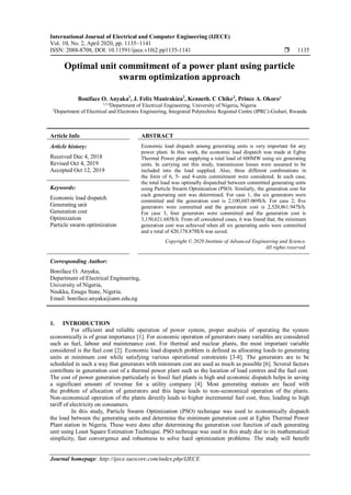 International Journal of Electrical and Computer Engineering (IJECE)
Vol. 10, No. 2, April 2020, pp. 1135~1141
ISSN: 2088-8708, DOI: 10.11591/ijece.v10i2.pp1135-1141  1135
Journal homepage: http://ijece.iaescore.com/index.php/IJECE
Optimal unit commitment of a power plant using particle
swarm optimization approach
Boniface O. Anyaka1
, J. Felix Manirakiza2
, Kenneth. C Chike3
, Prince A. Okoro4
1,3,4
Department of Electrical Engineering, University of Nigeria, Nigeria
2
Department of Electrical and Electronis Engineering, Integrated Polytechnic Regional Centre (IPRC)-Gishari, Rwanda
Article Info ABSTRACT
Article history:
Received Dec 4, 2018
Revised Oct 4, 2019
Accepted Oct 12, 2019
Economic load dispatch among generating units is very important for any
power plant. In this work, the economic load dispatch was made at Egbin
Thermal Power plant supplying a total load of 600MW using six generating
units. In carrying out this study, transmission losses were assumed to be
included into the load supplied. Also, three different combinations in
the form of 6, 5- and 4-units commitment were considered. In each case,
the total load was optimally dispatched between committed generating units
using Particle Swarm Optimization (PSO). Similarly, the generation cost for
each generating unit was determined. For case 1, the six generators were
committed and the generation cost is 2,100,685.069$/h. For case 2, five
generators were committed and the generation cost is 2,520,861.947$/h.
For case 3, four generators were committed and the generation cost is
3,150,621.685$/h. From all considered cases, it was found that, the minimum
generation cost was achieved when all six generating units were committed
and a total of 420,178.878$/h was saved.
Keywords:
Economic load dispatch
Generating unit
Generation cost
Optimization
Particle swarm optimization
Copyright © 2020 Institute of Advanced Engineering and Science.
All rights reserved.
Corresponding Author:
Boniface O. Anyaka,
Department of Electrical Engineering,
University of Nigeria,
Nsukka, Enugu State, Nigeria.
Email: boniface.anyaka@unn.edu.ng
1. INTRODUCTION
For efficient and reliable operation of power system, proper analysis of operating the system
economically is of great importance [1]. For economic operation of generators many variables are considered
such as fuel, labour and maintenance cost. For thermal and nuclear plants, the most important variable
considered is the fuel cost [2]. Economic load dispatch problem is defined as allocating loads to generating
units at minimum cost while satisfying various operational constraints [3-8]. The generators are to be
scheduled in such a way that generators with minimum cost are used as much as possible [6]. Several factors
contribute in generation cost of a thermal power plant such as the location of load centres and the fuel cost.
The cost of power generation particularly in fossil fuel plants is high and economic dispatch helps in saving
a significant amount of revenue for a utility company [4]. Most generating stations are faced with
the problem of allocation of generators and this lapse leads to non-economical operation of the plants.
Non-economical operation of the plants directly leads to higher incremental fuel cost, thus; leading to high
tariff of electricity on consumers.
In this study, Particle Swarm Optimization (PSO) technique was used to economically dispatch
the load between the generating units and determine the minimum generation cost at Egbin Thermal Power
Plant station in Nigeria. These were done after determining the generation cost function of each generating
unit using Least Square Estimation Technique. PSO technique was used in this study due to its mathematical
simplicity, fast convergence and robustness to solve hard optimization problems. The study will benefit
 