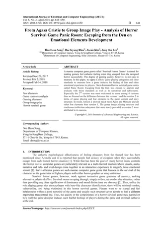 International Journal of Electrical and Computer Engineering (IJECE)
Vol. 8, No. 2, April 2018, pp. 644~650
ISSN: 2088-8708, DOI: 10.11591/ijece.v8i2.pp644-650  644
Journal homepage: http://iaescore.com/journals/index.php/IJECE
From Agasa Cristie to Group Image Play - Analysis of Horror
Survival Game Panic Room: Escaping from the Den on
Emotional Elements Development
Doo Heon Song1
, Hae Kyung Rhee2
, Ji-eun Kim3
, Jong Hee Lee4
1,2,3
Department of Computer Games, Yong-In SongDam College, Yong-in 17145, Korea
4
Department of Computer Engineering, Silla University, Busan 617-736, Korea
Article Info ABSTRACT
Article history:
Received Noc 20, 2017
Revised Feb 2, 2018
Accepted Feb 16, 2018
A maniac computer game genre called „Survival Horror Games‟ is aimed for
making gamers feel cathartic feeling when they escaped from the designed
horror successfully. The degree of gaming quality, however, is not easy to
measure. In this paper, we apply Caillois‟ game playing categories and other
standards to measure how a game induces the feeling of fear and other
emotional experience to players. Once dominated horror survival game series
called Panic Room: Escaping from the Den was chosen to analyze and
evaluate with those standards as well as its narratives and subsystems.
Especially the 2nd
version was most welcomed to users among 4 versions
thus we focused on the difference between the version 1 and the version 2 in
terms of game playing and fear elements in the game content and story
structure. In result, version 2 showed much more Agon and Mimicry and all
other fear elements than version 1. The group image playing structure and
conference/collection subsystem that were newly provided to version 2 were
attributed to its success.
Keyword:
Fear elements
Game contents analysis
Gaming elements
Group image play
Horror survival game
Copyright © 2018 Institute of Advanced Engineering and Science.
All rights reserved.
Corresponding Author:
Doo Heon Song,
Department of Computer Games,
Yong-In SongDam College,
571-1 Cheo-in Gu, Yong-in 17145, Korea.
Email :dsong@ysc.ac.kr
1. INTRODUCTION
The cathartic psychological effectiveness of feeling pleasures from the framed fear has been
mentioned since Aristotle and it is reported that people feel ecstasy of escapism when they successfully
escape from such framed horror situation [1]. While that has been the goal of many horror media contents
like horror movie, computer games are particularly relevant as a multi-faceted medium where visuals, audio,
narrative and rule- and level-design come together in an interactive experience to magnify those emotional
stimuli [2]. Survival horror games are such maniac computer game genre that focuses on the survival of the
character as the game tries to frighten players with either horror graphics or scary ambience.
Survival horror games, however, work against normative game grammar of mastery, seeking
alternative palette of affect. Survival means scraping through, simply to face yet another dire situation, rather
than providing any clear signification of dominance and moral distinctions are obscured [3]. Thus, unlike the
role playing games that attract players with hero-like character identification, there will be minimal combat,
vulnerability, and being victimized in this horror survival games. Players want to be scared and feel
helplessness within a good narrative of the game and usually such structure gives people to feel a different
experience than normal life. Thus, the quality or the completeness of a horror survival game may depend on
how well the game designer induces such fearful feelings of players during the game and eventual catharsis
at the end.
 
