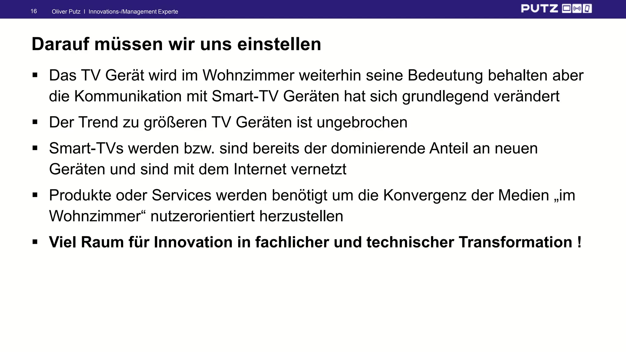 Oliver Putz I Innovations-/Management Experte16
Darauf müssen wir uns einstellen
 Das TV Gerät wird im Wohnzimmer weiterhin seine Bedeutung behalten aber
die Kommunikation mit Smart-TV Geräten hat sich grundlegend verändert
 Der Trend zu größeren TV Geräten ist ungebrochen
 Smart-TVs werden bzw. sind bereits der dominierende Anteil an neuen
Geräten und sind mit dem Internet vernetzt
 Produkte oder Services werden benötigt um die Konvergenz der Medien „im
Wohnzimmer“ nutzerorientiert herzustellen
 Viel Raum für Innovation in fachlicher und technischer Transformation !
 