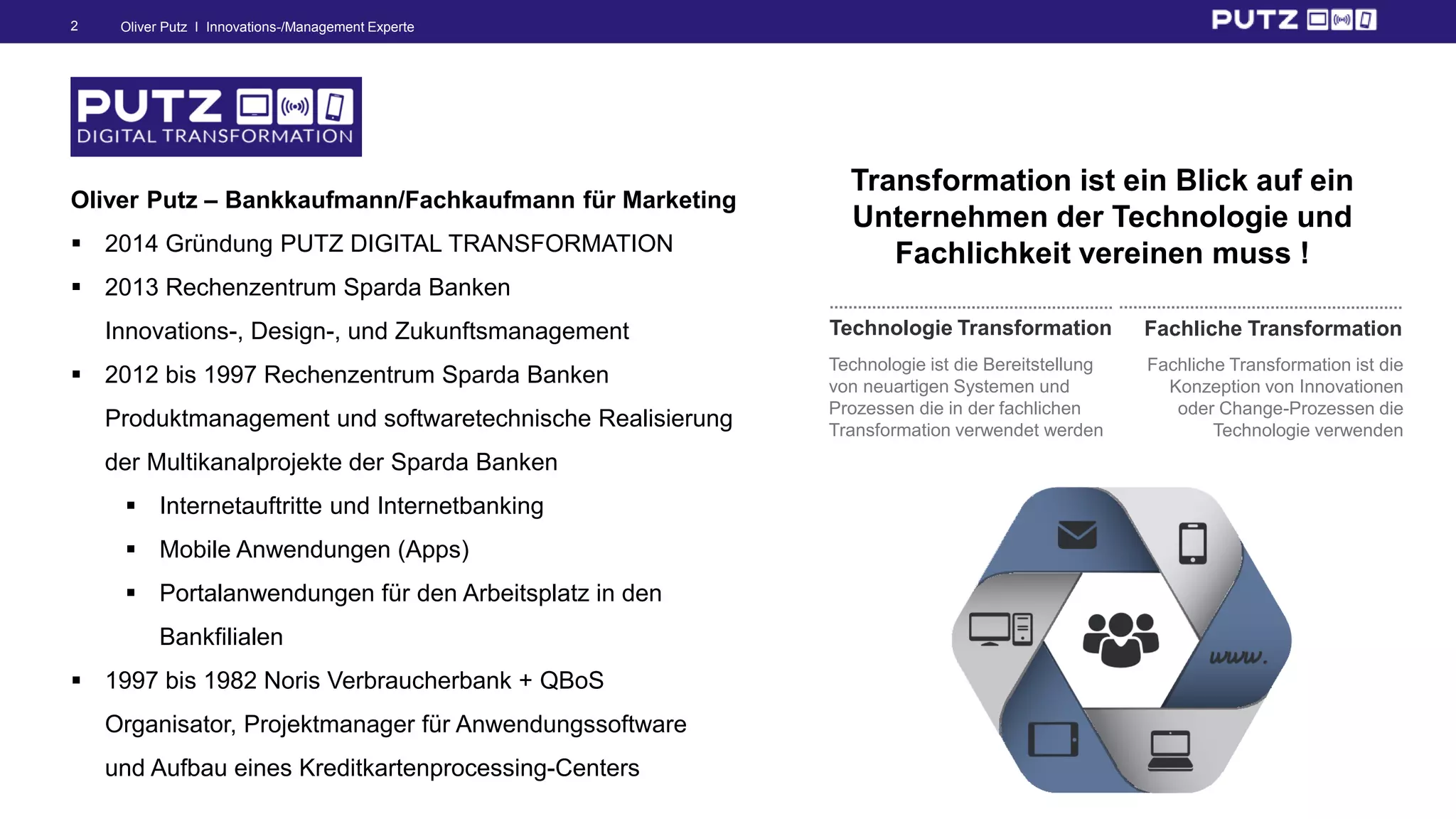Oliver Putz I Innovations-/Management Experte2
Technologie ist die Bereitstellung
von neuartigen Systemen und
Prozessen die in der fachlichen
Transformation verwendet werden
Technologie Transformation
Fachliche Transformation ist die
Konzeption von Innovationen
oder Change-Prozessen die
Technologie verwenden
Fachliche Transformation
Transformation ist ein Blick auf ein
Unternehmen der Technologie und
Fachlichkeit vereinen muss !
Oliver Putz – Bankkaufmann/Fachkaufmann für Marketing
 2014 Gründung PUTZ DIGITAL TRANSFORMATION
 2013 Rechenzentrum Sparda Banken
Innovations-, Design-, und Zukunftsmanagement
 2012 bis 1997 Rechenzentrum Sparda Banken
Produktmanagement und softwaretechnische Realisierung
der Multikanalprojekte der Sparda Banken
 Internetauftritte und Internetbanking
 Mobile Anwendungen (Apps)
 Portalanwendungen für den Arbeitsplatz in den
Bankfilialen
 1997 bis 1982 Noris Verbraucherbank + QBoS
Organisator, Projektmanager für Anwendungssoftware
und Aufbau eines Kreditkartenprocessing-Centers
 