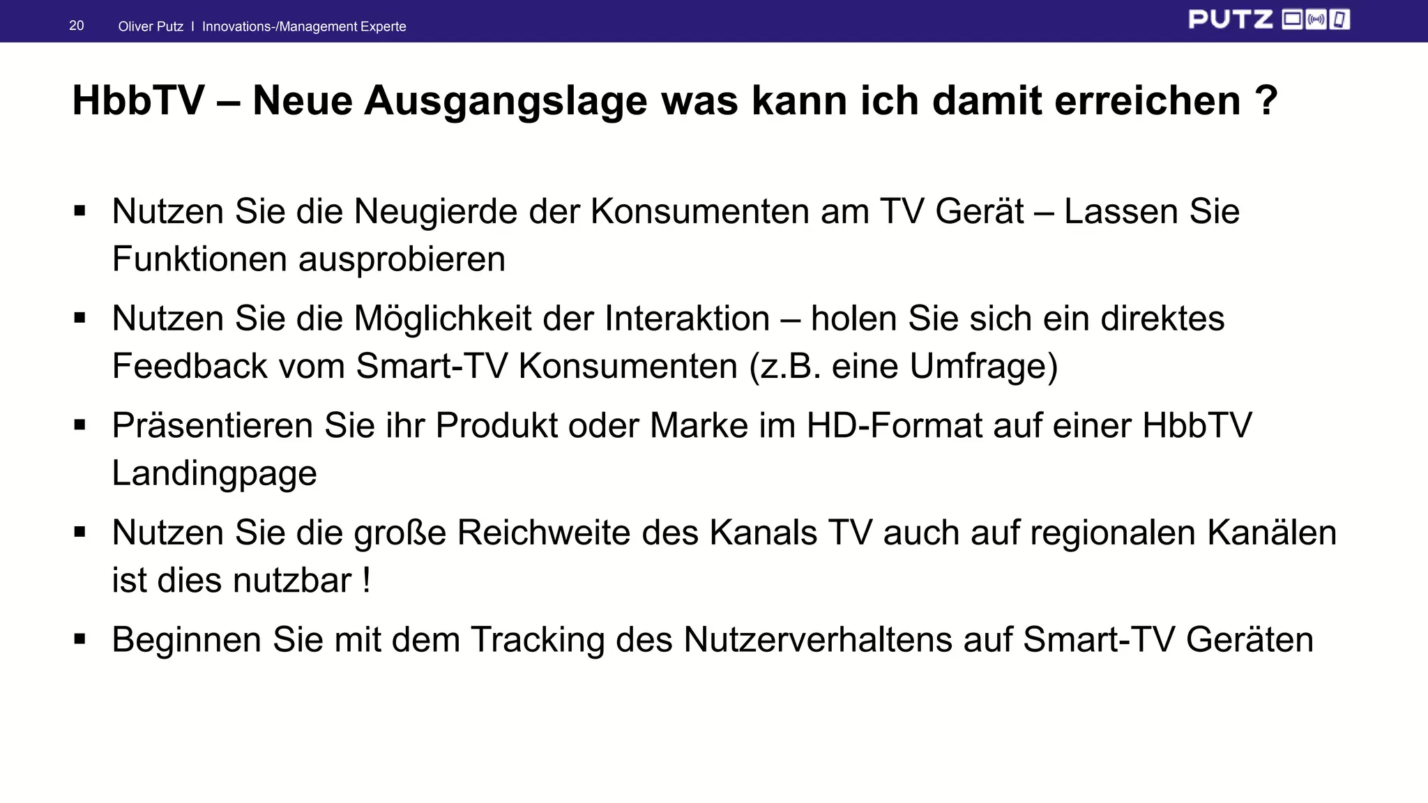 Oliver Putz I Innovations-/Management Experte20
HbbTV – Neue Ausgangslage was kann ich damit erreichen ?
 Nutzen Sie die Neugierde der Konsumenten am TV Gerät – Lassen Sie
Funktionen ausprobieren
 Nutzen Sie die Möglichkeit der Interaktion – holen Sie sich ein direktes
Feedback vom Smart-TV Konsumenten (z.B. eine Umfrage)
 Präsentieren Sie ihr Produkt oder Marke im HD-Format auf einer HbbTV
Landingpage
 Nutzen Sie die große Reichweite des Kanals TV auch auf regionalen Kanälen
ist dies nutzbar !
 Beginnen Sie mit dem Tracking des Nutzerverhaltens auf Smart-TV Geräten
 
