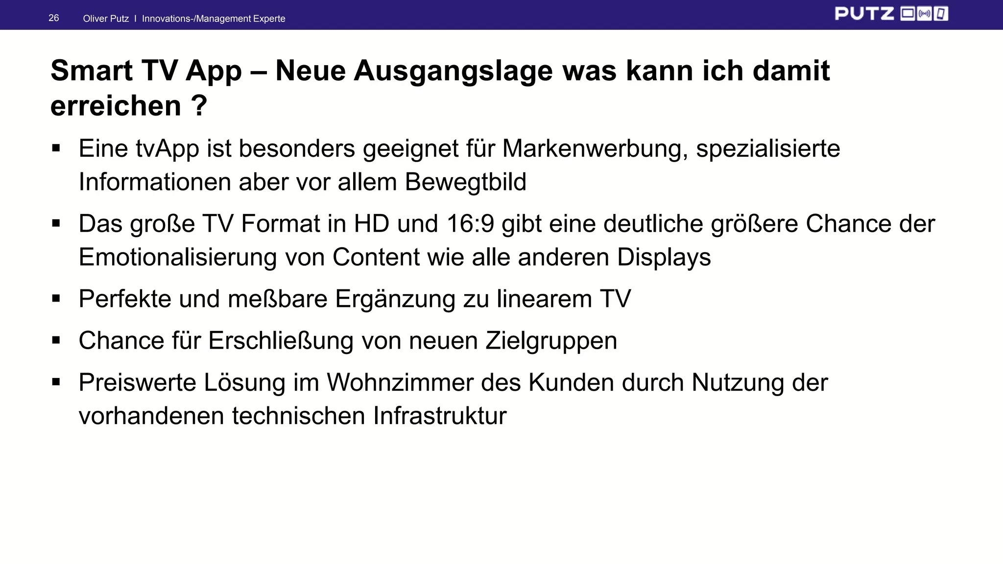 Oliver Putz I Innovations-/Management Experte26
Smart TV App – Neue Ausgangslage was kann ich damit
erreichen ?
 Eine tvApp ist besonders geeignet für Markenwerbung, spezialisierte
Informationen aber vor allem Bewegtbild
 Das große TV Format in HD und 16:9 gibt eine deutliche größere Chance der
Emotionalisierung von Content wie alle anderen Displays
 Perfekte und meßbare Ergänzung zu linearem TV
 Chance für Erschließung von neuen Zielgruppen
 Preiswerte Lösung im Wohnzimmer des Kunden durch Nutzung der
vorhandenen technischen Infrastruktur
 