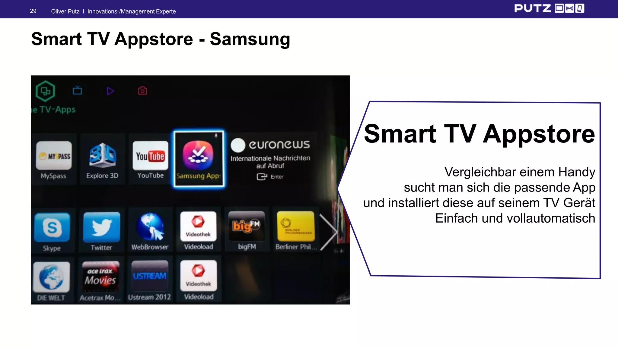 Oliver Putz I Innovations-/Management Experte29
Smart TV Appstore - Samsung
Smart TV Appstore
Vergleichbar einem Handy
sucht man sich die passende App
und installiert diese auf seinem TV Gerät
Einfach und vollautomatisch
 