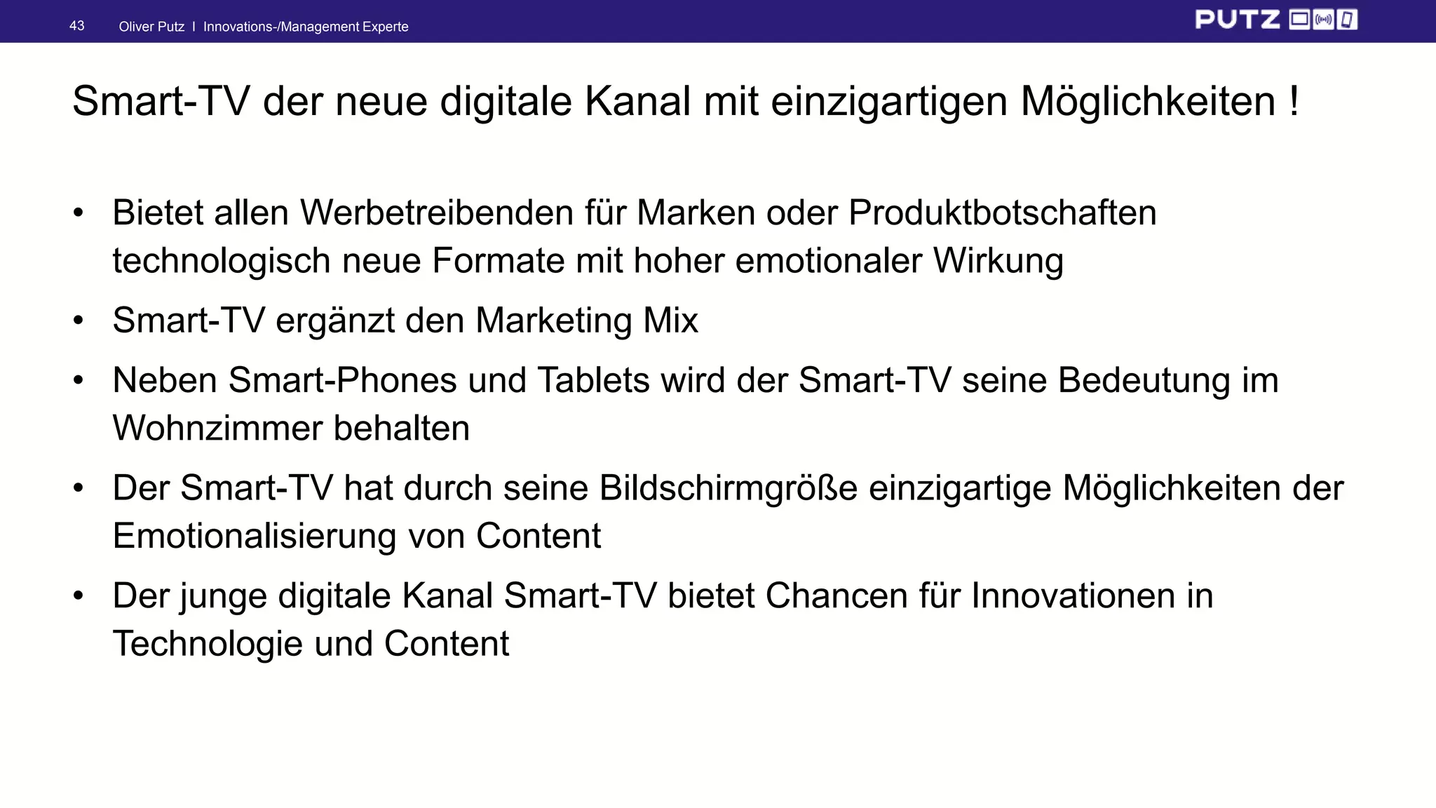 Oliver Putz I Innovations-/Management Experte43
Smart-TV der neue digitale Kanal mit einzigartigen Möglichkeiten !
• Bietet allen Werbetreibenden für Marken oder Produktbotschaften
technologisch neue Formate mit hoher emotionaler Wirkung
• Smart-TV ergänzt den Marketing Mix
• Neben Smart-Phones und Tablets wird der Smart-TV seine Bedeutung im
Wohnzimmer behalten
• Der Smart-TV hat durch seine Bildschirmgröße einzigartige Möglichkeiten der
Emotionalisierung von Content
• Der junge digitale Kanal Smart-TV bietet Chancen für Innovationen in
Technologie und Content
 