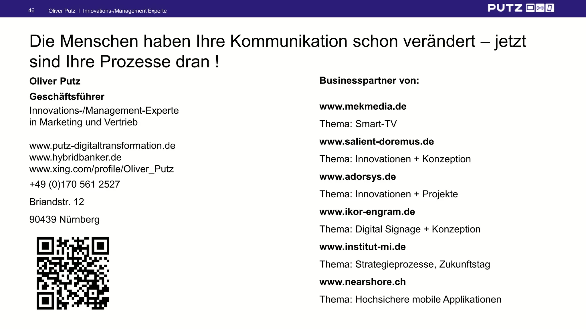 Oliver Putz I Innovations-/Management Experte46
Die Menschen haben Ihre Kommunikation schon verändert – jetzt
sind Ihre Prozesse dran !
Oliver Putz
Geschäftsführer
Innovations-/Management-Experte
in Marketing und Vertrieb
www.putz-digitaltransformation.de
www.hybridbanker.de
www.xing.com/profile/Oliver_Putz
+49 (0)170 561 2527
Briandstr. 12
90439 Nürnberg
Businesspartner von:
www.mekmedia.de
Thema: Smart-TV
www.salient-doremus.de
Thema: Innovationen + Konzeption
www.adorsys.de
Thema: Innovationen + Projekte
www.ikor-engram.de
Thema: Digital Signage + Konzeption
www.institut-mi.de
Thema: Strategieprozesse, Zukunftstag
www.nearshore.ch
Thema: Hochsichere mobile Applikationen
 