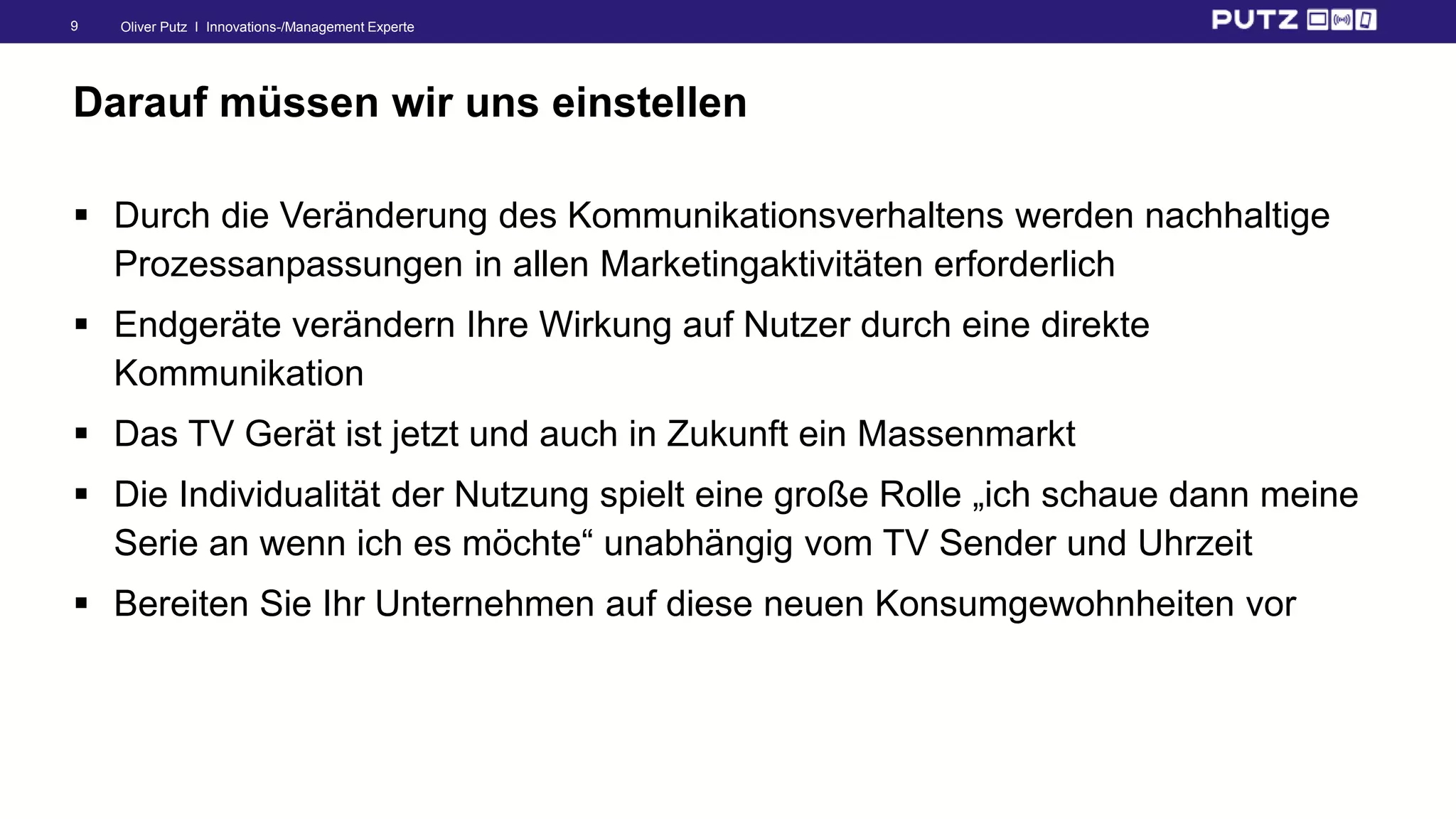Oliver Putz I Innovations-/Management Experte9
Darauf müssen wir uns einstellen
 Durch die Veränderung des Kommunikationsverhaltens werden nachhaltige
Prozessanpassungen in allen Marketingaktivitäten erforderlich
 Endgeräte verändern Ihre Wirkung auf Nutzer durch eine direkte
Kommunikation
 Das TV Gerät ist jetzt und auch in Zukunft ein Massenmarkt
 Die Individualität der Nutzung spielt eine große Rolle „ich schaue dann meine
Serie an wenn ich es möchte“ unabhängig vom TV Sender und Uhrzeit
 Bereiten Sie Ihr Unternehmen auf diese neuen Konsumgewohnheiten vor
 