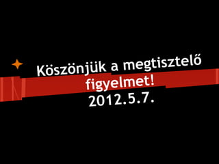 Kösz önjük a megtisztelő
       figyelmet!
        2012.5.7.
 