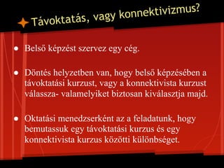 vagy konne ktivizmus?
    T ávoktatás,

● Belső képzést szervez egy cég.

● Döntés helyzetben van, hogy belső képzésében a
  távoktatási kurzust, vagy a konnektivista kurzust
  válassza- valamelyiket biztosan kiválasztja majd.

● Oktatási menedzserként az a feladatunk, hogy
  bemutassuk egy távoktatási kurzus és egy
  konnektivista kurzus közötti különbséget.
 