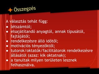 Ö sszegzés

A választás tehát függ:
● létszámtól;
● elsajátítandó anyagtól, annak típusától,
   fajtájától;
● rendelkezésre álló időtől;
● motivációs tényezőktől;
● tutorok/oktatók/facilitátorok rendelkezésre
   állásától (azaz: kik oktatnak);
● a tanultak milyen területen lesznek
   felhasználva.
 