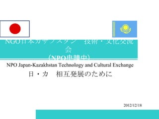NGO日本カザフスタン 技術・文化交流
          会
      （NPO申請中）
NPO Japan-Kazakhstan Technology and Cultural Exchange
        日・カ 相互発展のために



                                                2012/12/18
 