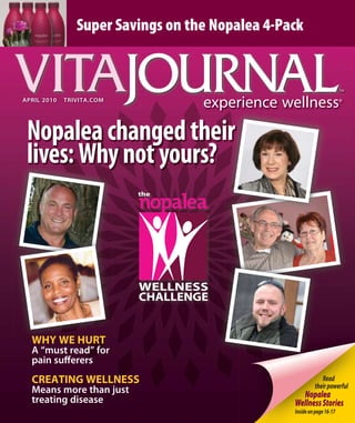 Read
theirpowerful
Nopalea
WellnessStories
Insideonpage16-17
apRIl 2010 TRIVITa.COM
Nopaleachangedtheir
lives:Whynotyours?
WHY WE HURT
a “must read” for
pain suﬀerers
CREATING WELLNESS
Means more than just
treating disease
Super Savings on the Nopalea 4-Pack
 