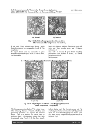 S.R. Verma Int. Journal of Engineering Research and Applications www.ijera.com
ISSN : 2248-9622, Vol. 4, Issue 12( Part 6), December 2014, pp.144-149
www.ijera.com 148 | P a g e
(a) Nozzle I (b) Nozzle II
Fig. 4 SEM of Glass/Polypropylene hybrid yarn at two
different nozzle (6 bar air pressure, 1% overfeed,)
It has been clearly indicates that Nozzle I gives
better homogenous mix compared to Nozzle II. This
may be due
to higher denier yarn and especially as glass
filaments require more space in the jet core to move.
As Nozzle I has
larger core diameter, it allows filaments to move and
form nip. Also circular cross and 15-degree
inclination of
inlet hole of Nozzle I give better mingling
performance than Nozzle II. Hence, for further
investigation Nozzle I
has been used.
3.4 Effect of Glass: Polypropylene Content on Homogeneity of Hybrid Yarn
a) (40: 60) C) (75:25)
b) (60:40) d) (80:20)
Fig. 8 SEM of hybrid yarn at different Glass: Polypropylene content
(6 bar air pressure, 1% overfeed)
The Homogenous mix of glass/PP is critical issue.
The balancing between Material, Machine and
processing parameter are required for required
result. The SEM analysis of hybrid yarns at
different Glass: Polypropylene content has been
investigated using Nozzle I. It has been clearly
indicate during study that 6bar air pressur and 1%
overfeed gives best combination for hybrid yarn that
40:60 and 75:25 Glass/Polypropylene hybrid yarn
give better mixing compared to 60:40 and 80:20 as
shown in Fig 5.
 