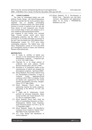 S.R. Verma Int. Journal of Engineering Research and Applications www.ijera.com
ISSN : 2248-9622, Vol. 4, Issue 12( Part 6), December 2014, pp.144-149
www.ijera.com 149 | P a g e
IV. CONCLUSIONS
The study on commingled hybrid yarn with
different Nozzle Design and Glass/Polypropylene
Proportion conclude that the nozzle geometry plays
important role in deciding commingling
performance of different hybrid yarn. Hence proper
selection of nozzle is required as per the type and
linear density of each component yarn. Circular
cross sectional shape of main yarn channel in jet is
more suitable for glass/polypropylene hybrid
yarn compared to semi circular cross sectional
shape. Circular ceramic nozzle gives better
commingling properties and the effect is more
prominent at 1% overfeed and higher air pressure (6
bar and 7 bar).The hybrid yarn with different Glass:
Polypropylene content viz. 75:25 gives better
commingling properties. The hybrid yarns with
Glass: Polypropylene content of 75:25 and 40:60
give homogenous mixing of matrix and reinforced
filament within hybrid yarn.
REFERANCE
[1.] B. Lauke et. al;Effect of hybrid yarn
structure on the delamination behaviour of
thermoplastic composite, Composites part
A, 29 A, 1397-1409 ,(1998).
[2.] Chig-Iuan Su. et. al; Image analysis of
composite yarn cross sections, Textile
Research Journal, 69(3), 203-207, (1999).
[3.] Krucniska et. al; Preliminary studies on the
manufacturing of hybrid yarn designed for
thermoplastic composite, April/June (2000).
[4.] Hireni Mankodi, Pravin Patel; Hybrid Yarns
For Thermoplastic Composites: A scope of
Technical Textile Application,World
conference (83rd TIWC) on Quality Textile
for Quality Life, organized by The Textile
Institute and Donghua University, shanghai,
China, 23rd
-27th
May (2004).
[5.] Hireni Mankodi, Pravin Patel; New
engineering material for textile composite,
Proceeding of the HPTEX, 337-345, July
(2004).
[6.] V. Ogale and R. Alagirusamy, Textile
preforms for advanced composites, Indian
Journal of Fibre and Textile Research, Vol.
29, 366-375, September (2004).
[7.] Hireni Mankodi, Pravin Patel; Study the
effect of commingling Parameters on Glass /
Polypropylene Hybrid Yarns Properties,
Autex Research Journal, Vol 9,No 3, pp 70-
73, September (2009)
[8.] Hireni Mankodi, Studies On Glass/Pp/Cu
Laminates From Conductive Hybrid Yarns”
Man Made Textile, September (2010)
[9.] A.C. Long; Design and manufacture of
textile composites
[10.] Hireni Mankodi, Ch 2: Development in
Hybrid Yarn “Specialist yarn and fabric
structures: developments and applications”
edited by H, Gong ( WOODHEAD,
Publishers Ltd, UK)
 