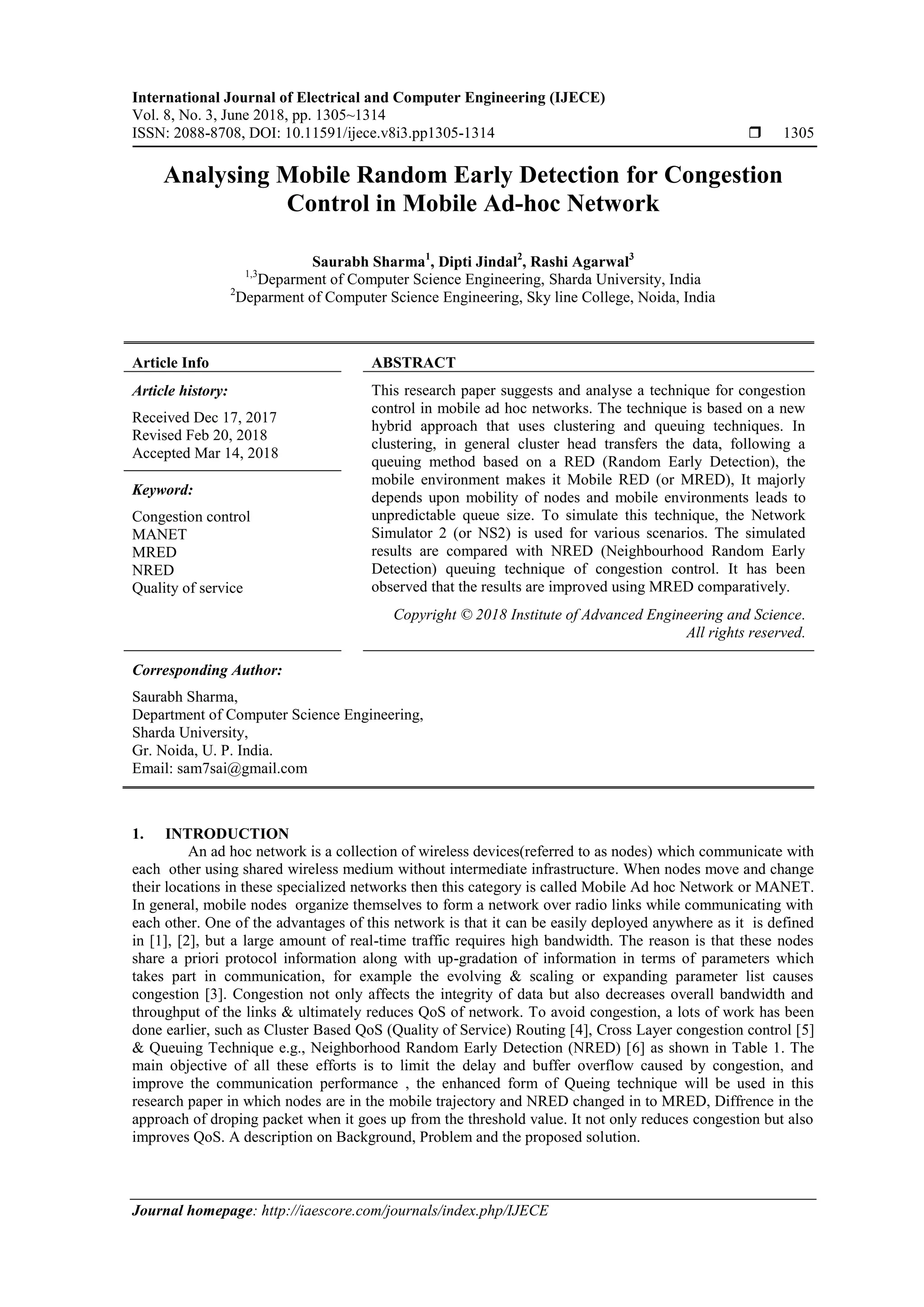 International Journal of Electrical and Computer Engineering (IJECE)
Vol. 8, No. 3, June 2018, pp. 1305~1314
ISSN: 2088-8708, DOI: 10.11591/ijece.v8i3.pp1305-1314  1305
Journal homepage: http://iaescore.com/journals/index.php/IJECE
Analysing Mobile Random Early Detection for Congestion
Control in Mobile Ad-hoc Network
Saurabh Sharma1
, Dipti Jindal2
, Rashi Agarwal3
1,3
Deparment of Computer Science Engineering, Sharda University, India
2
Deparment of Computer Science Engineering, Sky line College, Noida, India
Article Info ABSTRACT
Article history:
Received Dec 17, 2017
Revised Feb 20, 2018
Accepted Mar 14, 2018
This research paper suggests and analyse a technique for congestion
control in mobile ad hoc networks. The technique is based on a new
hybrid approach that uses clustering and queuing techniques. In
clustering, in general cluster head transfers the data, following a
queuing method based on a RED (Random Early Detection), the
mobile environment makes it Mobile RED (or MRED), It majorly
depends upon mobility of nodes and mobile environments leads to
unpredictable queue size. To simulate this technique, the Network
Simulator 2 (or NS2) is used for various scenarios. The simulated
results are compared with NRED (Neighbourhood Random Early
Detection) queuing technique of congestion control. It has been
observed that the results are improved using MRED comparatively.
Keyword:
Congestion control
MANET
MRED
NRED
Quality of service
Copyright © 2018 Institute of Advanced Engineering and Science.
All rights reserved.
Corresponding Author:
Saurabh Sharma,
Department of Computer Science Engineering,
Sharda University,
Gr. Noida, U. P. India.
Email: sam7sai@gmail.com
1. INTRODUCTION
An ad hoc network is a collection of wireless devices(referred to as nodes) which communicate with
each other using shared wireless medium without intermediate infrastructure. When nodes move and change
their locations in these specialized networks then this category is called Mobile Ad hoc Network or MANET.
In general, mobile nodes organize themselves to form a network over radio links while communicating with
each other. One of the advantages of this network is that it can be easily deployed anywhere as it is defined
in [1], [2], but a large amount of real-time traffic requires high bandwidth. The reason is that these nodes
share a priori protocol information along with up-gradation of information in terms of parameters which
takes part in communication, for example the evolving & scaling or expanding parameter list causes
congestion [3]. Congestion not only affects the integrity of data but also decreases overall bandwidth and
throughput of the links & ultimately reduces QoS of network. To avoid congestion, a lots of work has been
done earlier, such as Cluster Based QoS (Quality of Service) Routing [4], Cross Layer congestion control [5]
& Queuing Technique e.g., Neighborhood Random Early Detection (NRED) [6] as shown in Table 1. The
main objective of all these efforts is to limit the delay and buffer overflow caused by congestion, and
improve the communication performance , the enhanced form of Queing technique will be used in this
research paper in which nodes are in the mobile trajectory and NRED changed in to MRED, Diffrence in the
approach of droping packet when it goes up from the threshold value. It not only reduces congestion but also
improves QoS. A description on Background, Problem and the proposed solution.
 
