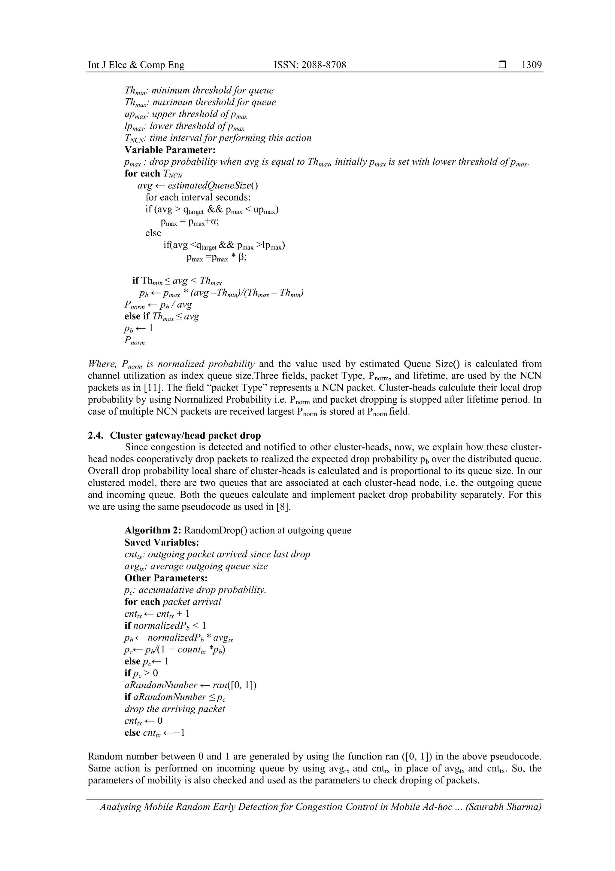 Int J Elec & Comp Eng ISSN: 2088-8708 
Analysing Mobile Random Early Detection for Congestion Control in Mobile Ad-hoc ... (Saurabh Sharma)
1309
Thmin: minimum threshold for queue
Thmax: maximum threshold for queue
upmax: upper threshold of pmax
lpmax: lower threshold of pmax
TNCN: time interval for performing this action
Variable Parameter:
pmax : drop probability when avg is equal to Thmax, initially pmax is set with lower threshold of pmax.
for each TNCN
avg ← estimatedQueueSize()
for each interval seconds:
if (avg > qtarget && pmax < upmax)
pmax = pmax+α;
else
if(avg <qtarget && pmax >lpmax)
pmax =pmax * β;
if Thmin ≤ avg < Thmax
pb ← pmax * (avg –Thmin)/(Thmax – Thmin)
Pnorm ← pb / avg
else if Thmax ≤ avg
pb ← 1
Pnorm
Where, Pnorm is normalized probability and the value used by estimated Queue Size() is calculated from
channel utilization as index queue size.Three fields, packet Type, Pnorm, and lifetime, are used by the NCN
packets as in [11]. The field “packet Type” represents a NCN packet. Cluster-heads calculate their local drop
probability by using Normalized Probability i.e. Pnorm and packet dropping is stopped after lifetime period. In
case of multiple NCN packets are received largest Pnorm is stored at Pnorm field.”
2.4. Cluster gateway/head packet drop
Since congestion is detected and notified to other cluster-heads, now, we explain how these cluster-
head nodes cooperatively drop packets to realized the expected drop probability pb over the distributed queue.
Overall drop probability local share of cluster-heads is calculated and is proportional to its queue size. In our
clustered model, there are two queues that are associated at each cluster-head node, i.e. the outgoing queue
and incoming queue. Both the queues calculate and implement packet drop probability separately. For this
we are using the same pseudocode as used in [8].”
Algorithm 2: RandomDrop() action at outgoing queue
Saved Variables:
cnttx: outgoing packet arrived since last drop
avgtx: average outgoing queue size
Other Parameters:
pc: accumulative drop probability.
for each packet arrival
cnttx ← cnttx + 1
if normalizedPb < 1
pb ← normalizedPb * avgtx
pc← pb/(1 − counttx *pb)
else pc← 1
if pc > 0
aRandomNumber ← ran([0, 1])
if aRandomNumber ≤ pc
drop the arriving packet
cnttx ← 0
else cnttx ←−1”
Random number between 0 and 1 are generated by using the function ran ([0, 1]) in the above pseudocode.
Same action is performed on incoming queue by using avgrx and cntrx in place of avgtx and cnttx. So, the
parameters of mobility is also checked and used as the parameters to check droping of packets.
 