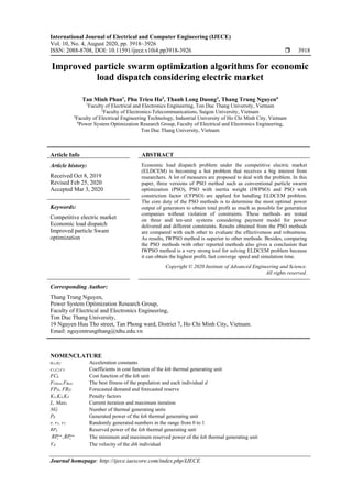 International Journal of Electrical and Computer Engineering (IJECE)
Vol. 10, No. 4, August 2020, pp. 3918~3926
ISSN: 2088-8708, DOI: 10.11591/ijece.v10i4.pp3918-3926  3918
Journal homepage: http://ijece.iaescore.com/index.php/IJECE
Improved particle swarm optimization algorithms for economic
load dispatch considering electric market
Tan Minh Phan1
, Phu Trieu Ha2
, Thanh Long Duong3
, Thang Trung Nguyen4
1
Faculty of Electrical and Electronics Engineering, Ton Duc Thang University, Vietnam
2
Faculty of Electronics-Telecommunications, Saigon University, Vietnam
3
Faculty of Electrical Engineering Technology, Industrial University of Ho Chi Minh City, Vietnam
4
Power System Optimization Research Group, Faculty of Electrical and Electronics Engineering,
Ton Duc Thang University, Vietnam
Article Info ABSTRACT
Article history:
Received Oct 8, 2019
Revised Feb 25, 2020
Accepted Mar 3, 2020
Economic load dispatch problem under the competitive electric market
(ELDCEM) is becoming a hot problem that receives a big interest from
researchers. A lot of measures are proposed to deal with the problem. In this
paper, three versions of PSO method such as conventional particle swarm
optimization (PSO), PSO with inertia weight (IWPSO) and PSO with
constriction factor (CFPSO) are applied for handling ELDCEM problem.
The core duty of the PSO methods is to determine the most optimal power
output of generators to obtain total profit as much as possible for generation
companies without violation of constraints. These methods are tested
on three and ten-unit systems considering payment model for power
delivered and different constraints. Results obtained from the PSO methods
are compared with each other to evaluate the effectiveness and robustness.
As results, IWPSO method is superior to other methods. Besides, comparing
the PSO methods with other reported methods also gives a conclusion that
IWPSO method is a very strong tool for solving ELDCEM problem because
it can obtain the highest profit, fast converge speed and simulation time.
Keywords:
Competitive electric market
Economic load dispatch
Improved particle Swam
optimization
Copyright © 2020 Institute of Advanced Engineering and Science.
All rights reserved.
Corresponding Author:
Thang Trung Nguyen,
Power System Optimization Research Group,
Faculty of Electrical and Electronics Engineering,
Ton Duc Thang University,
19 Nguyen Huu Tho street, Tan Phong ward, District 7, Ho Chi Minh City, Vietnam.
Email: nguyentrungthang@tdtu.edu.vn
NOMENCLATURE
α1,α2 Acceleration constants
c1,c2,c3 Coefficients in cost function of the kth thermal generating unit
FCk Cost function of the kth unit
FGbest,FBest The best fitness of the population and each individual d
FPD, FRD Forecasted demand and forecasted reserve
K1,K2,K3 Penalty factors
L, MaxL Current iteration and maximum iteration
NG Number of thermal generating units
Pk Generated power of the kth thermal generating unit
r, r1, r2 Randomly generated numbers in the range from 0 to 1
RPk Reserved power of the kth thermal generating unit
min max
,k kRP RP The minimum and maximum reserved power of the kth thermal generating unit
Vd The velocity of the dth individual
 