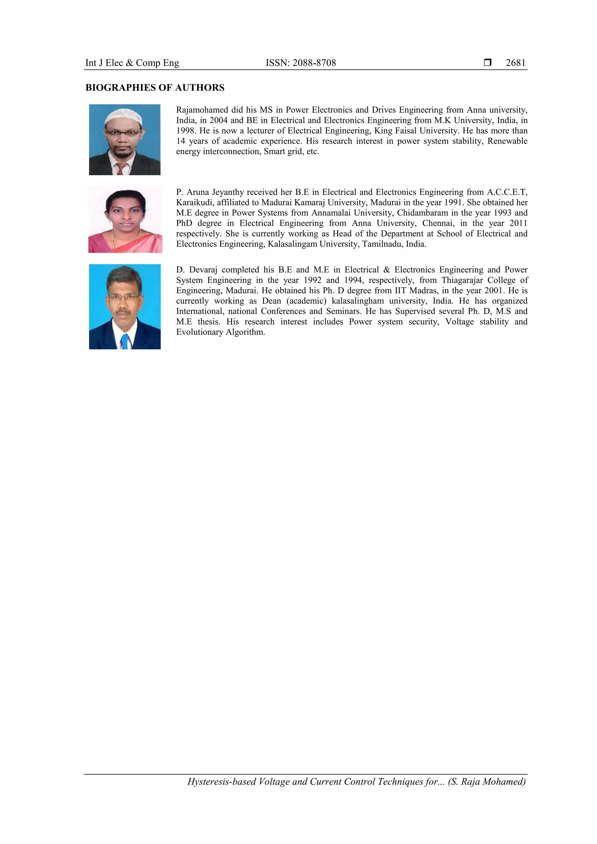 Int J Elec & Comp Eng ISSN: 2088-8708 
Hysteresis-based Voltage and Current Control Techniques for... (S. Raja Mohamed)
2681
BIOGRAPHIES OF AUTHORS
Rajamohamed did his MS in Power Electronics and Drives Engineering from Anna university,
India, in 2004 and BE in Electrical and Electronics Engineering from M.K University, India, in
1998. He is now a lecturer of Electrical Engineering, King Faisal University. He has more than
14 years of academic experience. His research interest in power system stability, Renewable
energy interconnection, Smart grid, etc.
P. Aruna Jeyanthy received her B.E in Electrical and Electronics Engineering from A.C.C.E.T,
Karaikudi, affiliated to Madurai Kamaraj University, Madurai in the year 1991. She obtained her
M.E degree in Power Systems from Annamalai University, Chidambaram in the year 1993 and
PhD degree in Electrical Engineering from Anna University, Chennai, in the year 2011
respectively. She is currently working as Head of the Department at School of Electrical and
Electronics Engineering, Kalasalingam University, Tamilnadu, India.
D. Devaraj completed his B.E and M.E in Electrical & Electronics Engineering and Power
System Engineering in the year 1992 and 1994, respectively, from Thiagarajar College of
Engineering, Madurai. He obtained his Ph. D degree from IIT Madras, in the year 2001. He is
currently working as Dean (academic) kalasalingham university, India. He has organized
International, national Conferences and Seminars. He has Supervised several Ph. D, M.S and
M.E thesis. His research interest includes Power system security, Voltage stability and
Evolutionary Algorithm.
 
